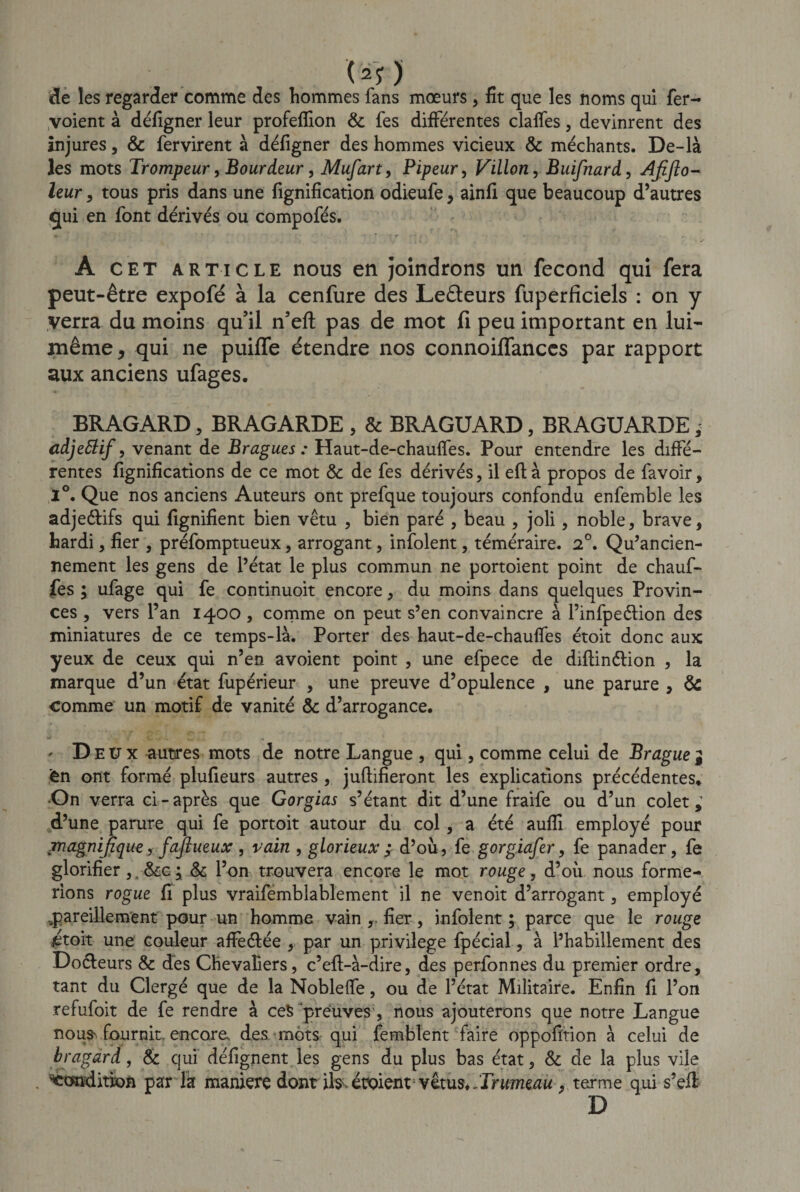 uo de les regarder comme des hommes fans mœurs, fit que les noms qui fer- voient à défigner leur profefîion &amp; fes différentes clalfes, devinrent des injures, &amp; fervirent à défigner des hommes vicieux &amp; méchants. De-là les mots Trompeur, Bourdeur, Mufiart, Pipeur, Villon, Buifnard, Afifio- leur, tous pris dans une fignification odieufe, ainfi que beaucoup d’autres qui en font dérivés ou compofés. A cet article nous en joindrons un fécond qui fera peut-être expofé à la cenfure des Le&amp;eurs fuperficiels : on y verra du moins qu’il n’eft pas de mot fi peu important en lui- même , qui ne puiffe étendre nos connoiflanccs par rapport aux anciens ufages. BRAGARD, BRAGARDE , &amp; BRAGUARD, BRAGUARDE, adjettif, venant de Bragues : Haut-de-chauffes. Pour entendre les diffé¬ rentes fignifications de ce mot &amp; de fes dérivés, il eftà propos de favoir, 1°. Que nos anciens Auteurs ont prefque toujours confondu enfemble les adje&amp;ifs qui fignifient bien vêtu , bien paré , beau , joli, noble, brave, hardi, fier , préfomptueux, arrogant, infolent, téméraire. 2°. Qu’ancien- nement les gens de l’état le plus commun ne portoient point de chauf¬ fes ; ufage qui fe continuoit encore, du moins dans quelques Provin¬ ces , vers l’an 1400 , comme on peut s’en convaincre à l’infpeéfion des miniatures de ce temps-là. Porter des haut-de-chauffes étoit donc aux yeux de ceux qui n’en avoient point , une efpece de diftinétion , la marque d’un état fupérieur , une preuve d’opulence , une parure , &amp; comme un motif de vanité &amp; d’arrogance. * D eux autres mots de notre Langue , qui, comme celui de Brague j èn ont formé plufieurs autres , juftifieront les explications précédentes. •On verra ci-après que Gorgias s’étant dit d’une fraife ou d’un colet d’une parure qui fe portoit autour du col, a été aufîi employé pour magnifique, faftueux , vain , glorieux ; d’où, fe gorgiafer, fe panader, fe glorifier ,. &amp;c ; &amp; l’on trouvera encore le mot rouge, d’où nous forme¬ rions rogue fi plus vraifemblablement il ne venoit d’arrogant, employé ..pareillement pour un homme vain , fier, infolent; parce que le rouge #toit une couleur afieétée , par un privilège fpécial, à l’habillement des Doéleurs &amp; des Chevaliers, c’eft-à-dire, des perfonnes du premier ordre, tant du Clergé que de la Noblelfe, ou de l’état Militaire. Enfin fi l’on refufoit de fe rendre à ceS preuves, nous ajouterons que notre Langue no us'fournit, encore* des mots qui femblent faire oppofïtion à celui de bragdrd, &amp; qui défignent les gens du plus bas état, &amp; de la plus vile . 'Condition par la maniéré dont ïh. étaient vêtus._Trumeau , terme qui s’efi D