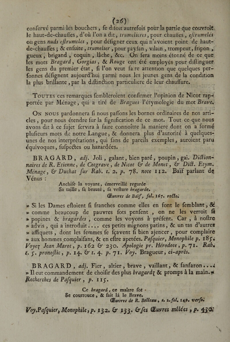 confervé parmi les boucliers , fe diloit autrefois pour la partie que couvroit le haut-de-chaufies, d’où l’on a dit, trumditres, pour chauffes , ejirumelés ou gens nuds efrumeles , pour défigner ceux qui n’avoient point de haut- de-chauffes ; &amp; enfùite, trumeher , pour payfan , vilain , trompeur, fripon , gueux, brigand , coquin , lâche, &amp;c. On fera moins étonné de ce que les mots Bragard, Gorgias, &amp; Rouge ont été employés pour diftinguer les gens du premier état, fi l’on veut fare attention que quelques per- fonnes défignent aujourd’hui parmi nous les jeunes gens de la condition la plus brillante , par la diflindion particulière de leur chauffure. Toutes ces remarques fembleroient confirmer l’opinion de Nicot rap-; portée par Ménage, qui a tiré de Bragues l’étymologie du mot Braye* On nous pardonnera fi nous paffons les bornes ordinaires de nos arti¬ cles , pour nous étendre lur la fignification de ce mot. Tout ce que nous avons dit à ce fujet fervira à faire connoître la maniéré dont on a formé plufieurs mots de notre Langue, &amp; donnera plus d’autorité à quelques- unes de nos interprétations, qui fans de pareils exemples, auroient paru équivoques, fufpeétes ou hazardées. BRAGARD, ad). Joli, galant, bien paré , poupin, gai. Diftion* naires de R. Etienne, de Cotgrave , de Nicot de Monet, Dift, Etym. Ménage, &amp; Duchat fur Rab. t. 2. p. 78. note 112. Baïf parlant dç .Vénus : Anchifè la voyant, émerveillé regarde Sa taille, fa beauté , fa vefture bragarde. Œuvres de Baïf, fol• 167, reCloi jo Si les Dames efloient fi franches comme elles en font le femblant, 8c 00 comme beaucoup de pauvres fots penfent , on ne les verroit fl » popines &amp; bragardes , comme les voyons à préfent. Car , à noftre » advis , qui a introduit.... ces petits mignons patins, &amp; un tas d’autres » afîîquets, dont les femmes fe fçavent fi bien ajencer, pour complaire oo aux hommes complaifans, &amp; en eftre apetées. Pafquier, Monophile p, 18£* Voye^ Jean Marot, p, 162 &amp; 230. Apologie pr. Hérodote, p. 71, Rabm t. y. pronojlic, p. i&lt;j. &amp; t. 4. p. 71. Voy. Bragueur, ci-après. BRAGARD , ad). Fier, altier, brave, vaillant, &amp; fanfaron...4 » Il eut commandement de choifir des plus bragard\ &amp; promps à la main.» Recherches de Pafquier, p. ny. Ce bragard, ce maître fbt • Se courrouce, &amp; fait là le Brave. Œuvres de R. Bell eau, t• 2. fol, 14^. ver foi Voy.Pafm'ier, Monophile9p* 132. 153. Srfes Œuvres mêlées , p, ^