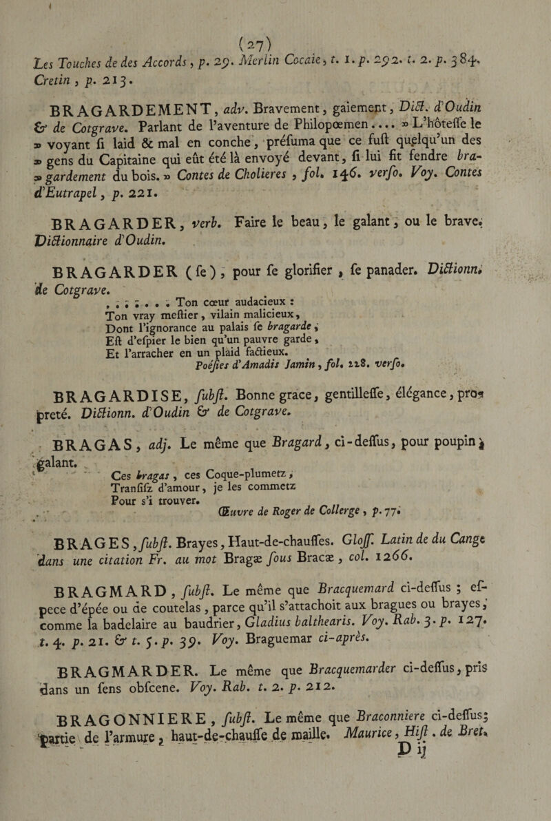 Les Touches de des Accords, p. 2$. Merlin Cocaie, f. î.p. ~j?2. t. 2. p- 3 Crétin , p. 213. ‘.1 v' v t * » ■’ h . .j* _ - * * . BR AGARDEMENT, adv. Bravement, gaiement, Ditt. d'Oudin &amp; de Cotgrave. Parlant de l’aventure de Philopœmen.... » L’hoteffe le » voyant fi laid &amp; mal en conche, prefuma que ce fuft quelqu un des a&gt; gens du Capitaine qui eût été là envoyé devant, fi lui fit fendre bra- as* gardement dubois.» Contes de Cholier es , foL verfo• Voy. Contes d'Eutrapel, p. 221. H. * BRAGARDER, vert. Faire le beau, le galant, ou le brave, Visionnaire d'Oudin. t m BRAGARDER (fe) 5 pour fe glorifier , fe panader. DiBionn. de Cotgrave. Ton cœur audacieux : Ton vray meftier, vilain malicieux. Dont l’ignorance au palais fe bragarde Eft d’efpier le bien qu’un pauvre garde, Et l’arracher en un plaid fa&amp;ieux. Foéfies d'Amadis Jamin, fol* ii8. verfo• BRAGARDISE, fuhft. Bonne grâce, gentilleffe, élégance, prou prêté. DiBionn. d'Oudin £r de Cotgrave. * \ * • • \ ç ■ * * * » BRAGAS, adj. Le même que Bragard, ci-deffus, pour poupinj, 'galant. V 4 - Ces fragM, Ces Coque-plumetz, Tranfîfz d’amour, je les commetz Pour s’i trouver. . •* - Œuvre de Roger de Collerge , p. 77. « *» BR AGES ,/hy?. Brayes, Haut-de-chauffes. Glojf. Latin de du Cangt dans une citation Fr. au mot Bragæ fous Bracæ , col. 1266. BRAGMARD, fubjî. Le même que Bracquemard ci-deffus ; ef- pece d’épée ou de coutelas , parce qu’il s’attachoit aux bragues ou brayes, comme la badelaire au baudrier, Gladius balthearis. Voy. Rab. 3. p. 127. t. 4. p. 21. &amp; t. J .p. 39. Voy. Braguemar ci-après. BRAGMARDER. Le même que Bracquemarder ci-deffus, pris dans un fens obfcene. Voy. Rab. t. 2. p&gt; 212. BRAGONNIERE, fubft. Le même que Braconniere ci-deffus; tpartie de l’armure ? haut-de-chauffe de maille. Maurice, Hijl. de Br eu *** - P ijf