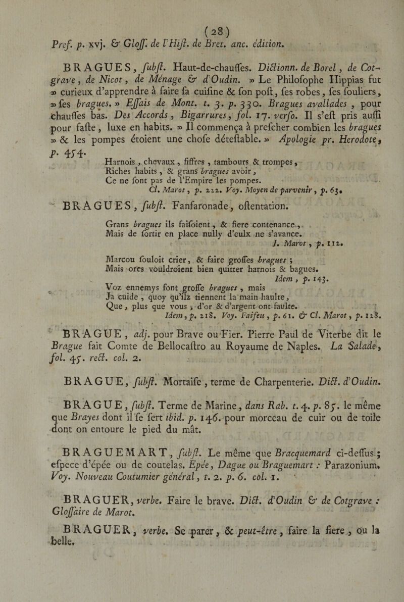 Bref. p. xvj. G' Glojf. de IHiJl. de Br et, anc. édition. BKAGUES, fubjî, Haut-de-chaufles. Diêlionn. de Borel, de Cot~ grave, de Nicot, de Ménage G d' Oudin. » Le Philofophe Hippias fut » curieux d’apprendre à faire fa cuiline &amp; fon poil, fes robes, fes fouliers, »fes bragues.» EJJais de Mont. t. 3. p* 330. Bragues avallades , pour chaudes bas. Des Accords , Bigarrures, fol. 17. ver/o. Il s’eft pris auflî pour fade , luxe en habits. » Il commença à prefcher combien les bragues » &amp; les pompes étoient une chofe déteflable. « Apologie pr. Hérodote 9 T- 4;4- Harnois, chevaux , fifrres , tambours &amp; trompes, Riches habits, &amp; grans bragues avoir. Ce ne font pas de l'Empire les pompes. Cl. Marot, p. ziz. Voy. Moyen de parvenir, p. 63, ~ BRAGUES , fubjl. Fanfaronade, oftentation. Grans bragues ils faifoient, &amp; fiere contenance . Mais de fortir en place nully d’eulx ne s’avance. J. Marot , p. 111. Marcou louloit crier, &amp; faire groffes bragues ; Mais ores vouldroient bien quitter harnois &amp; bagues. Idem , p. 143» Voz ennemys font grolfe bragues , mais Ja cuide , quoy qu’ilz tiennent la main haulte, Que, plus que vous &gt; d’or &amp; d’argent ont faulte. Idem, p. zi S. Voy. Faifeu , p. 61. &amp; Cl. Marot, p. 128. , ' „ . . - f . ' . -T * A r . T r BR A GUE , adj. pour Brave ou Fier. Pierre Paul de Viterbe dit le Brague fait Comte de Bellocadro au Royaume de Naples. La Salade, fol. . reEl. col. 2. BRAGUE, fubjl. Mortaife , terme de Charpenterie. Ditt. d'Oudin. BR A GUE, fubji. Terme de Marine, dans Rab. t.^.p. 87. le même que Brayes dont il fe fert ibid. p. 146. pour morceau de cuir ou de toile dont on entoure le pied du mât. BRAGUEMART, fubjl. Le même que Bracquemard ci-defïus ; efpece d’êpée ou de coutelas. Epée, Dague ou Braguemart : Parazonium, Voy. Nouveau Coutumier général, t. 2. p. 6. col. 1. BR AGUER, verbe. Faire le brave. Ditt. d'Oudin G de Cotgrave : Gloffaire de Marot. BRAGUER, verbe. Se parer9 de peut-être 9 faire la fiere , ou h belle. . ... .