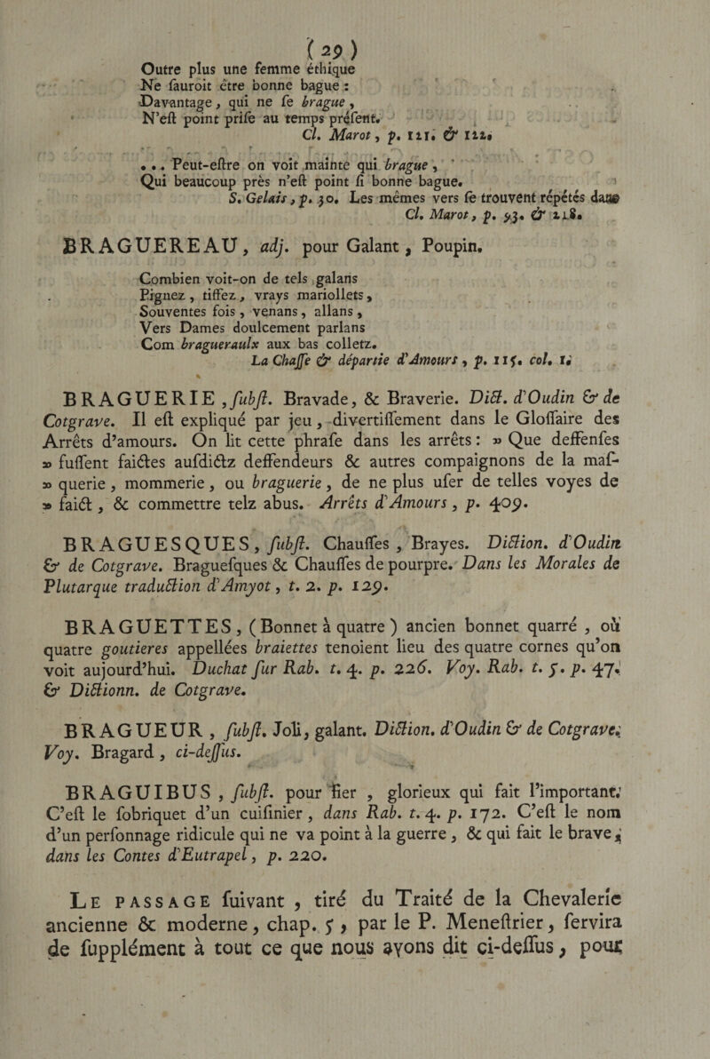 ( 2? ) Outre plus une femme éthique Ne fauroit être bonne bague : Davantage, qui ne fe brague, N’eft point prife au temps préfeflt. Cl. Marot, p. iir, &amp; m# • •. Peut-eftre on voit mainte qui brague, Qui beaucoup près n’eft point fi bonne bague. ' S. Gelais, p. 3 o. Les mêmes vers fe trouvent répétés daa&amp; Cl. Marot, p. 5,3, &amp; iiS. BRAGUEREAU, adj. pour Galant, Poupin. Combien voit-on de tels galans Pignez , tiffez, vrays mariollets , Souventes fois, venans, allans, Vers Dames doulcement parlans Com bragueraulx aux bas colletz. La Chajfe &amp; départie d'Amours , p. 11 ?, col. r: BRAGUERIE , fubft. Bravade, &amp; Braverie. Ditt. d'Oudin &amp; de Cotgrave. Il eft expliqué par jeu, divertiflfement dans le Gloflfaire des Arrêts d’amours. On lit cette phrafe dans les arrêts : » Que deffenfes » fuffent faiéles aufdiétz defFendeurs &amp; autres compaignons de la maf- » querie, mommerie, ou braguerie, de ne plus ufer de telles voyes de » faiél, &amp; commettre telz abus. Arrêts d'Amours , p. 40p. BR AGUESQUES , fubft. Chauffes , Brayes. Diction. d'Oudin de Cotgrave. Braguefques &amp; Chauffes de pourpre. Dans les Morales de ,Plutarque traduction d'Amyot, t. 2. p. 129. BRAGUETTES, ( Bonnet à quatre ) ancien bonnet quarré , oU quatre goutieres appellées braiettes tenoient lieu des quatre cornes qu’on voit aujourd’hui. Duchat fur Rab. t. 4* p» 226. Voy. Rab. t. y. p. 47^ DiCtionn. de Cotgrave. BRAGUEUR, fubft. Joli, galant. Diction. d'Oudin &amp; de Cotgrave: Voy. Bragard , ci-dejjus. BRAGUIBUS , fubft. pour fier , glorieux qui fait l’important: C’eft le fobriquet d’un cuifinier, dans Rab. t. 4. p. 172. C’eft le nom d’un perfonnage ridicule qui ne va point à la guerre , &amp; qui fait le brave jj dans les Contes d'Eutrapel, p. 220. Le passage fuivant , tiré du Traité de la Chevalerie ancienne ôc moderne, chap. y , par le P. Meneftrier, fervira de fupplément à tout ce que nous ayons dit ci-deffus , pous