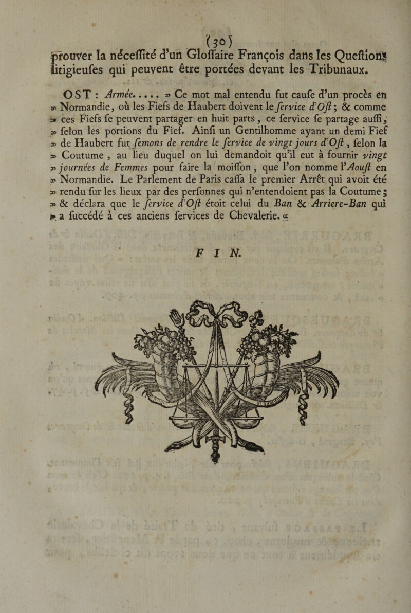 . (?o) prouver la néceflité d’un Gloffaire François dans les QueftîonS îitigieufes qui peuvent être portées devant les Tribunaux. O ST : Armée.Ce mot mal entendu fut caufe d’un procès en s&gt; Normandie &gt; où les Fiefs de Haubert doivent le fervice d’Ojiÿ &amp; comme » ces Fiefs fe peuvent partager en huit parts 9 ce fervice fe partage aufli, » félon les portions du Fief. Ainfi un Gentilhomme ayant un demi Fief » de Haubert fut femons de rendre le fervice de vingt jours d'OJl, félon la » Coutume , au lieu duquel on lui demandoit qu’il eut à fournir vingt ajournées de Femmes pour faire la moiffon, que l’on nomme YAouJl en oo Normandie. Le Parlement de Paris caffa le premier Arrêt qui avoit été » rendu fur les lieux par des perfonnes qui n’entendoient pas la Coutume; 3o &amp; déclara que le fervice d'OJl étoit celui du Ban &amp; Arriere-Ban qui p» a fuccédé à ces anciens fervices de Chevalerie. « FIN. v