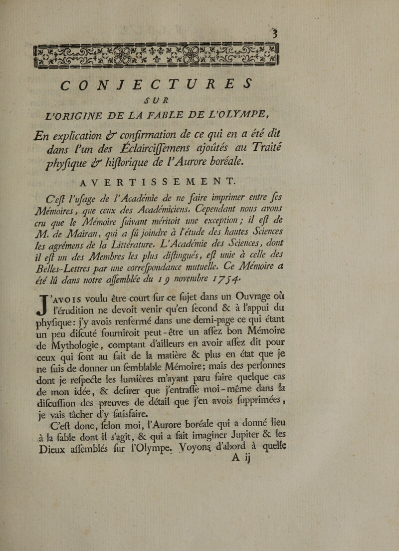 CONJECTURES SUR L’ORIGINE DE LA FABLE DE L’OLYMPE, En explication if confirmation de ce qui en a été dit dans l’un des Éclaircijfemens ajoutés au Traité phyfique if hifiorique de l’Aurore boréale. avertissement. Ce fi l’ufage de l’Académie de ne faire imprimer entre fis Mémoires, que ceux des Académiciens. Cependant nous avons cru que le Mémoire fuivant méritoit une exception ; il efi de M. de Mairan, qui a fû joindre à l'étude des hautes Sciences les agrémens de la Littérature. L’Académie des Sciences, dont il efi un des Membres les plus diflingués, efi unie à celle des Belles-Lettres par une correfpondance mutuelle. Ce Mémoire a été lû dans notre affembléc du i ÿ novembre J’A\ois voulu être court fur ce fujet dans un Ouvrage où lerudition ne devoit venir qu’en fécond &amp; à l’appui du phyfique : j’y avois renfermé dans une demi-page ce qui étant un peu difcuté fournirait peut-être un allez bon Mémoire de Mythologie, comptant d’ailleurs en avoir allez dit pour ceux qui liant au fait de la matière &amp; plus en état que je ne luis de donner un lêmblable Mémoire; mais des perlonnes dont je refpede les lumières m’ayant paru faire quelque cas de mon idée, &amp; defirer que j’entralfe moi - même dans la dilculfion des preuves de détail que j en avois fupprimées, je vais tâcher d’y lâtisfaire. t C’eft donc, félon moi, l’Aurore boréale qui a donné lieu à la fable dont il s’agit, &amp; qui a fait imaginer Jupiter &amp; les Dieux alfemblés fur l’Olympe. Voyons d’abord à quelle