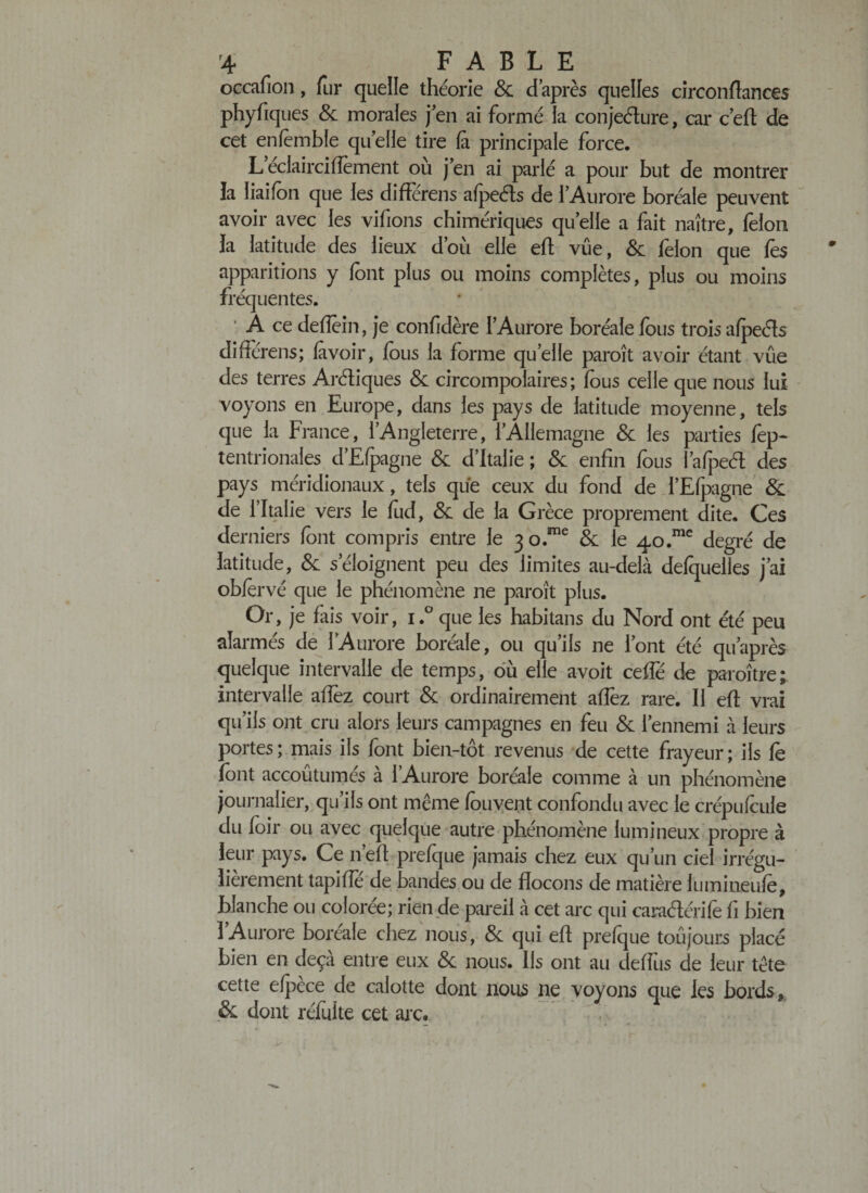 occafion, fur quelle théorie &amp; d après quelles circonftances phyfiques 8c morales j en ai formé la conjeéture, car c’eft de cet enlèmble quelle tire fi principale force. Leclairciffement où j en ai parlé a pour but de montrer la liaifon que les difiérens afpeéls de 1 Aurore boréale peuvent avoir avec les vifions chimériques qu’elle a fait naître, félon la latitude des lieux d’où elle efl vue, 8c felon que lès apparitions y font plus ou moins complètes, plus ou moins fréquentes. ‘ A ce deflèin, je confidère lAurore boréale fous trois afpeéls différens; fivoir, fous la forme quelle paroît avoir étant vue des terres Aréliques &amp; circompolaires ; fous celle que nous lui voyons en Europe, dans les pays de latitude moyenne, tels que la France, 1 Angleterre, 1 Allemagne 8c les parties fep- tentrionales d’Efpagne &amp; d’Italie ; 8c enfin fous l’afpeél des pays méridionaux, tels que ceux du fond de l’Elpagne &amp; de l’Italie vers le fod, 8c de la Grèce proprement dite. Ces derniers font compris entre le 3o.me 8c le 40.me degré de latitude, &amp; s’éloignent peu des limites au-delà defquelles j’ai oblèrvé que le phénomène ne paroît plus. Or, je fais voir, i.° que les habitans du Nord ont été peu alarmés de lAurore boréale, ou qu’ils ne l’ont été quaprès quelque intervalle de temps, où elle avoit ceffé de paroître; intervalle afîèz court 8c ordinairement allez rare. Il efl vrai qu’ils ont cru alors leurs campagnes en feu 8c l’ennemi à leurs portes; mais ils font bien-tôt revenus de cette frayeur; ils fe font accoûtumés à l’Aurore boréale comme à un phénomène journalier, qu’ils ont même fouvent confondu avec le crépufçule du foir ou avec quelque autre phénomène lumineux propre à leur pays. Ce n’eft prefque jamais chez eux qu’un ciel irrégu¬ lièrement tapifîe de bandes ou de flocons de matière lumineufe, blanche ou colorée; rien de pareil à cet arc qui caraélérife fi bien lAurore boreale chez nous, 8c qui efl prefque toujours placé bien en deçà entre eux &amp; nous. Ils ont au deffus de leur tête cette efpèce de calotte dont nous ne voyons que les bords, &amp; dont réfuite cet arc.