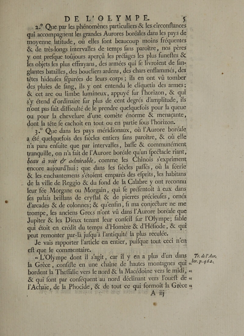 2.0 Que par les phénomènes particuliers 8c les circonftances qui accompagnent les grandes Aurores boréales dans les pays de moyenne latitude, où elles font beaucoup moins frequentes &amp; de très-longs intervalles de temps 1ans paraître, nos pères y ont prelque toujours aperçu les préfiges les plus funefles &amp; les objets les plus effrayans, des armées qui fo livraient de (àii- glantes batailles, des boucliers ardens, des chars enflammés, des têtes hideufes féparées de leurs corps ; ils en ont vû tomber des pluies de làng, ils y ont entendu le cliquetis des armes; 8c cet arc ou limbe lumineux, appuyé fur 1 horizon, 8c qui s y étend dordinaire for plus de cent degrés damplitude, ils n ont pas fait difficulté de le prendre quelquefois pour la queue ou pour la chevelure d’une comète énorme &lt;Sc menaçante, dont la tête fe cachoit en tout ou en partie fous l’horizon. Que dans les pays méridionaux, ou 1 Aurore boréale a été quelquefois des fiècles entiers fins paraître, 8c ou elle n’a paru enfuite que par intervalles, balle &amp; communément tranquille, on 11’a fait de l’Aurore boréale qu un fpeéfacle riant, beau à voir &amp; admirable, comme les Chinois s expriment encore aujourd’hui : que dans les fiècles pafles, ou la féerie &amp; les enchantemens setoient emparés des elprits, les habitans _ de la ville de Reggio 8c du fond de la Calabre y ont reconnu leur fée Morgane ou Morgain, qui le prefèntoit a eux dans fos palais brilians de cryftal 8c de pierres precieufos, ornes d’arcades 8c de colonnes; 8c qu enfin, fi ma conjecture ne me trompe, les anciens Grecs 11’ont vu dans 1 Aurore boréale que Jupiter &amp; les Dieux tenant leur confoil fur 1 Olympe; fable qui étoit en crédit du temps d’Homère &amp; d Hefiode, &amp; qui peut remonter par-là julqu a l’antiquité la plus reculee. Je vais rapporter l’article en entier, puilque tout ceci n en eft que le commentaire. « L’Olympe dont il s’agit, car il y en a plus d un dans Tr. de V Âur. la Grèce, confifte en une chaîne de hautes montagnes qui «0 'P bordent la Theflaiie vers le nord 8c la Macédoine vers le midi, ce 8c qui font par confequent au nord déclinant vers iouefl: de ce i’Achaïe, de la Phocide, &amp; de tout ce qui formoit la Grèce « A ïif