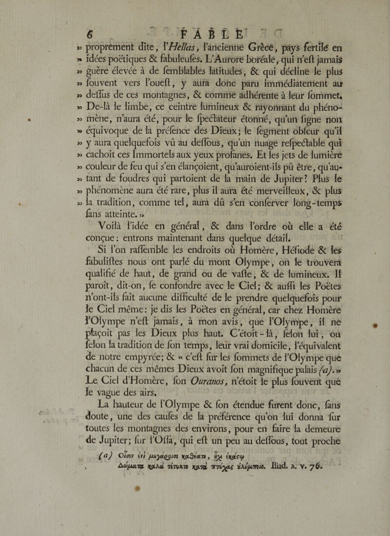 &gt;3 y&gt; » » 3&gt; » &gt;3 30 &gt;3 &gt;3 33 33 33 33 • . ** ■** JT *&gt; ^ (^V. *_ -V» &gt;»y 6 F A B L E proprement dite, YHellas, iancienne Grèce, pays fertile en idées poétiques &amp; fabuleufès. L’Aurore boréale, qui n’eft jamais guère élevée à de fèmbiables latitudes, &amp; qui décline le plus fouvent vers loueft, y aura donc paru immédiatement an deffos de ces montagnes, &amp; comme adhérente à leur fommet. De-là le limbe, ce ceintre lumineux &amp; rayonnant du phéno¬ mène, n’aura été, pour le fpeéfateur étonné, qu’un ligne non équivoque de la préfencè des Dieux; le lègment obfour qu’il y aura quelquefois vû au deflbus, qu’un nuage refpeélable qui cachoit ces Immortels aux yeux profanes. Et les jets de lumière couleur de feu qui s’en élançoient, qu’auroient-ils pü être, qu’au- tant de foudres qui partoient de la main de Jupiter! Plus le phénomène aura été rare, plus il aura été merveilleux, 8c plus la tradition, comme tel, aura dû s’en conferver long-temps fins atteinte. 3&gt; Voilà l’idée en général, 8c dans l’ordre où elle a été conçue: entrons maintenant dans quelque détail. Si l’on rafiemble les endroits où Homère, Héfiode 8c les fabuliftes nous ont parlé du mont Olympe, on le trouvera qualifié de haut, de grand ou de vafte, 8c de lumineux. II paroît, dit-on, fe confondre avec le Ciel; 8c auffi les Poètes n’ont-ils fait aucune difficulté de le prendre quelquefois pour le Ciel même: je dis les Poètes en général, car chez Homère l’Olympe nef! jamais, à mon avis, que l’Olympe, il ne plaçoit pas les Dieux plus haut. C etoit - là, félon lui, ou félon la tradition de Ion temps, leur vrai domicile, l’équivalent de notre empyrée; 8c « c’efî fur les fommets de l’Olympe que chacun de ces mêmes Dieux avoit fon magnifique palais (a)*» Le Ciel d Homère, fon Ouranos, net oit le plus fouvent que le vague des airs. La hauteur de l’Olympe &amp; fon étendue furent donc, fous doute, une des caufes de la préférence qu’on lui donna for toutes les montagnes des environs, pour en faire la demeure de Jupiter; for l’Ofîa, qui efl un peu au défions, tout proche (ci) Oiaiv tv/ /jjtyctçym scù 7Ï7M73 X&amp;TV, 7fTU%LÇ fcAlJuTTO/O, Jiiad. A. V. 76»