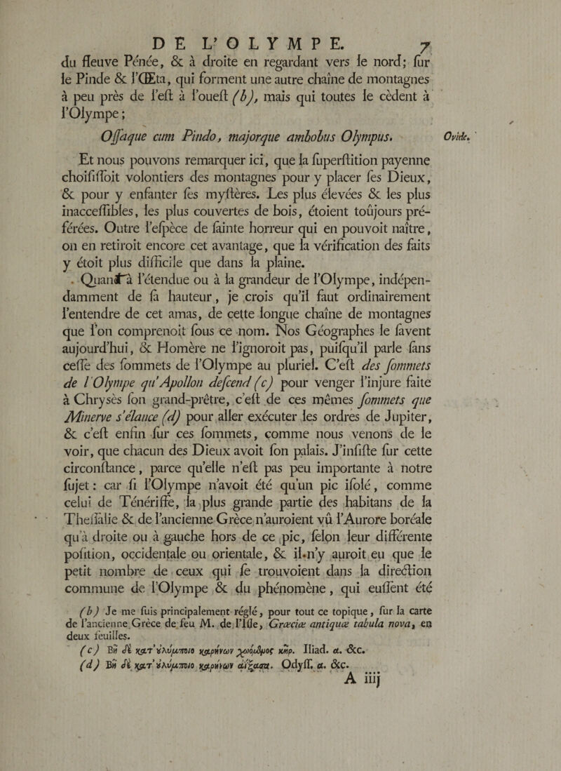 du fleuve Pénée, &amp; à droite en regardant vers le nord; fur le Pinde &amp; J’Œta, qui forment une autre chaîne de montagnes à peu près de l’eft à l’oueft (b), mais qui toutes le cèdent à l’Olympe ; O (jaque cum Pitido, ma)orque ambolus Olympus. Et nous pouvons remarquer ici, que la fuperflition payenne choififloit volontiers des montagnes pour y placer fes Dieux, &amp; pour y enfanter (es myftères. Les plus élevées &amp; les plus inacceffibfes, les plus couvertes de bois, étoient toûjours pré¬ férées. Outre l’efpèce de fàinte horreur qui en pouvoit naître, on en retiroit encore cet avantage, que la vérification des faits y étoit plus difficile que dans la plaine. . Quandta l’étendue ou à la grandeur de l’Olympe, indépen¬ damment de là hauteur, je crois qu’il faut ordinairement l’entendre de cet amas, de cette longue chaîne de montagnes que l’on comprenoit fous ce nom. Nos Géographes le lavent aujourd’hui, &amp; Homère ne l’ignoroit pas, puifqu’il parle (ans ceffe des fommets de l’Olympe au pluriel. C’efi des fommets de l 'Olympe qu Apollon defcend (c) pour venger l’injure faite à Chry sès (on grand-prêtre, c’efi de ces mêmes fommets que Minerve s élance (d) pour aller exécuter les ordres de Jupiter, &amp; c’eft enfin fur ces fommets, comme nous venons de le voir, que chacun des Dieux avoit fon palais. J’infifle fur cette circonftance, parce quelle n’eft pas peu importante à notre fiijet : car fi l’Olympe n avoit été qu’un pic ifolé, comme celui de Ténériffe, la plus grande partie des habitans de la Theiiàlie &amp; de l’ancienne Grèce n’auroient vû l’Aurore boréale , • / • - - - • • i - . ■ * « • .ai i . . ^ ' qu'à droite ou à gauche hors de ce pic, félon leur differente pofition, occidentale ou orientale, &amp; ihn’y auroit eu que le petit nombre de ceux qui fè trouvoient dans la direction commune de l’Olympe &amp; du phénomène, qui euffènt été (bJ Je me fuis principalement réglé, pour tout ce topique, fur la carte de l’ancienne.Grèce de feu M. de Tille, Græciæ antiques tabula novat ea deux feuilles. (c) B h &lt;fi ig/r vKu/wmio yctpnvcûv jgüOjoSfjoç Iliad. et, Scc• (d) B# np/T i&amp;pdvv &lt;dqx.au. Ody(T. a. &amp;c. A iiij Ovide