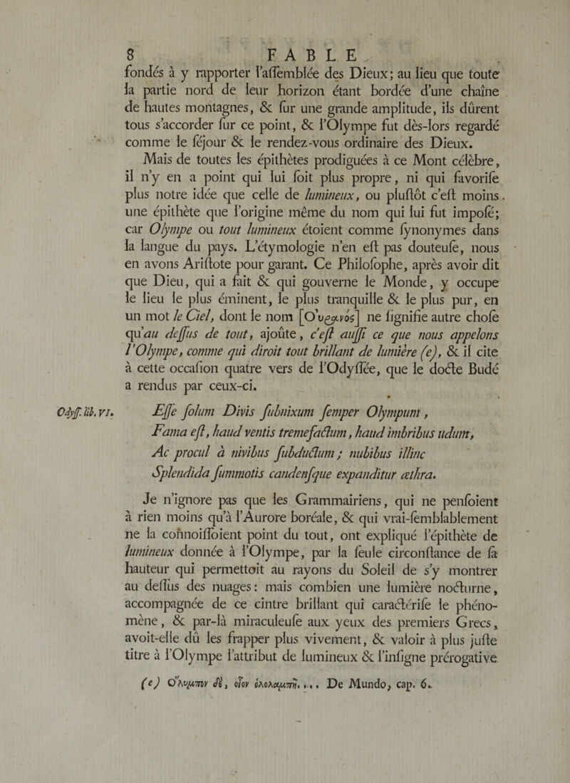 fondés à y rapporter l’alfèmblée des Dieux; au lieu que toute la partie nord de leur horizon étant bordée dune chaîne de hautes montagnes, &amp; fur une grande amplitude, ils durent tous s’accorder fur ce point, &amp; l’Olympe fut dès-lors regardé comme le féjour &amp; le rendez-vous ordinaire des Dieux. Mais de toutes les épithètes prodiguées à ce Mont célèbre, il n’y en a point qui lui (oit plus propre, ni qui favorife plus notre idée que celle de lumineux, ou pluflôt c’elt moins, une épithète que l’origine même du nom qui lui fut impole; car Olympe ou tout lumineux étoient comme (ynonymes dans la langue du pays. L’étymologie n’en eft pas douteufe, nous en avons Ariftote pour garant. Ce Philofophe, après avoir dit que Dieu, qui a fait &amp; qui gouverne le Monde, y occupe le lieu le plus éminent, le plus tranquille &amp; le plus pur, en un mot le Ciel, dont le nom [O ne lignifie autre choie qii au dcffus de tout, ajoûte, ce fl aujji ce que nous appelons VOlympe, comme qui diroit tout brillant de lumière (e), &amp; il cite à cette occafion quatre vers de l’Odylîee, que le doéte Budé a rendus par ceux-ci. OJyf. B. vi&gt; £fj'e folum Divis fubnixum femper Olympum , Fama efl, haud vends trentefaâum, haud imbrihus udum, Ac procul à nivibus fubdudum ; nub'tbus illinc Splendida fummotis candenfque expanditur œthra. Je n’ignore pas que les Grammairiens, qui ne penfoient à rien moins qu’à l’Aurore boréale, &amp; qui vrai-lèmblablement ne la connoifloient point du tout, ont expliqué l’épithète de lumineux donnée à l’Olympe, par la leu le circonfiance de là hauteur qui permettoit au rayons du Soleil de s’y montrer au deiïiis des nuages: mais combien une lumière noéhirne, accompagnée de ce cintre brillant qui caraélérilè le phéno¬ mène , &amp; par-là miraculeufe aux yeux des premiers Grecs, avoit-elle dû les frapper plus vivement, &amp; valoir à plus jufte titre à l’Olympe l’attribut de lumineux &amp; l’inligne prérogative (e) Ç)\v^m oiov . De Mundo; cap. 6».