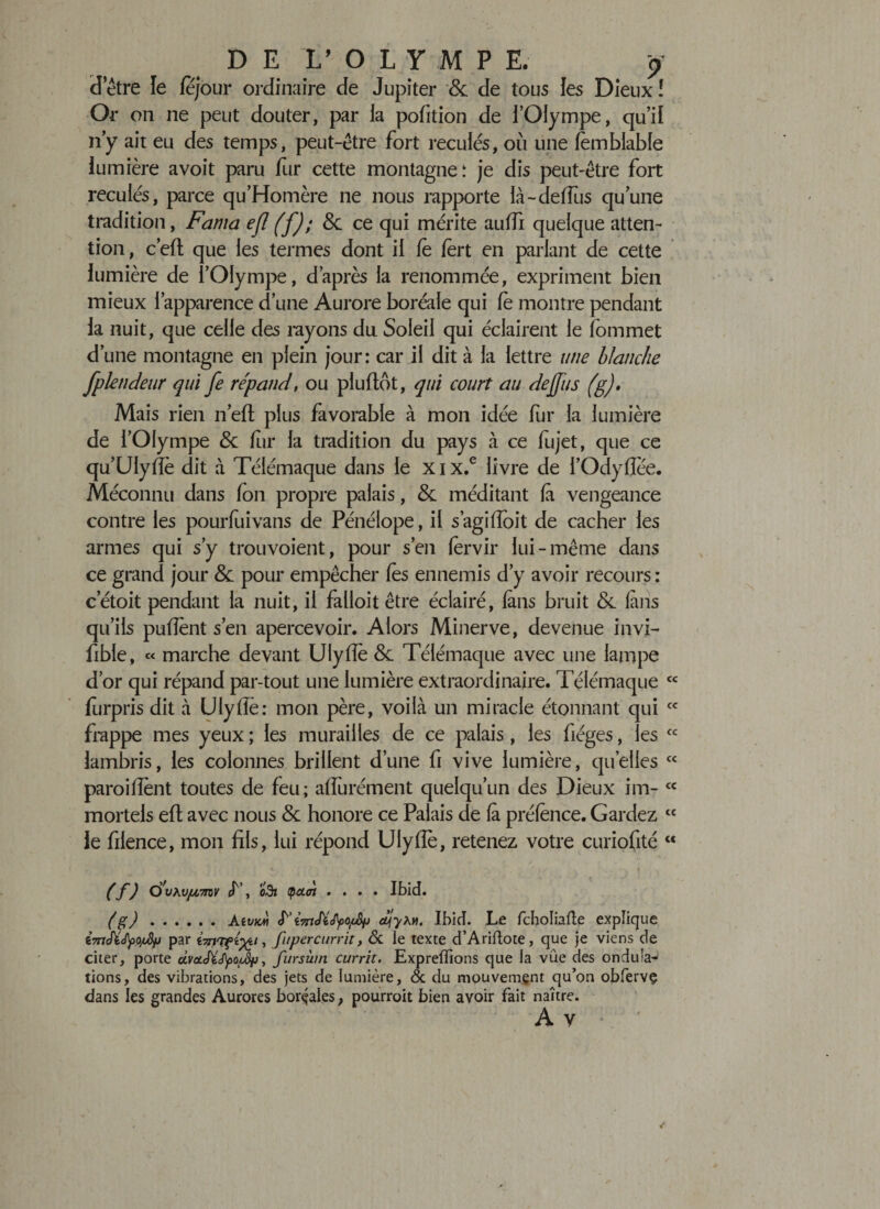 «l’être le lejour ordinaire de Jupiter &amp; de tous les Dieux ! Or on ne peut douter, par la pofition de l’Olympe, qu’il n’y ait eu des temps, peut-être fort reculés, où une lemblable lumière avoit paru fur cette montagne: je dis peut-être fort reculés, parce qu’Homère ne nous rapporte là-deflus qu’une tradition, Fama efl (f); &amp; ce qui mérite auffi quelque atten¬ tion, c’efl que les termes dont il fè fërt en parlant de cette lumière de l’Olympe, d’après la renommée, expriment bien mieux l’apparence d’une Aurore boréale qui le montre pendant la nuit, que celle des rayons du Soleil qui éclairent le fommet d’une montagne en plein jour: car il dit à la lettre une blanche f plaideur qui fe répand, ou plu flot, qui court au dejjus (g). Mais rien n’efl plus favorable à mon idée fur la lumière de l’Olympe &lt;$c fur la tradition du pays à ce fujet, que ce qu’UIyfïe dit à Télémaque dans le xix.e livre de i’OdyfJce. Méconnu dans fon propre palais, &amp; méditant fà vengeance contre les pourfuivans de Pénélope, il s’agifïoit de cacher les armes qui s’y trouvoient, pour s’en fervir lui-même dans ce grand jour 8c. pour empêcher les ennemis d’y avoir recours: cetoit pendant la nuit, il falloit être éclairé, (ans bruit 8c (ans qu’ils pufïent s’en apercevoir. Alors Minerve, devenue invi- fible, « marche devant Ulyfle 8c Télémaque avec une lanipe d’or qui répand par-tout une lumière extraordinaire. Télémaque lurpris dit à Ulyfiè: mon père, voilà un miracle étonnant qui frappe mes yeux ; les murailles de ce palais, les fiéges, les lambris, les colonnes brillent d’une fi vive lumière, quelles parodient toutes de feu; affurément quelqu’un des Dieux im¬ mortels efl avec nous 8c honore ce Palais de (à pré(ènce. Gardez tc le filence, mon fils, lui répond Ulyfîè, retenez votre curiofité c&lt; cc cc cc cc cc (f) Ç)'vhVfA7rov &lt;f ’, o3j (peuh .... Ibid. (g) .Aivm ciuiyxvi. Ibid. Le feholiafte explique par fczriTf^/, fupercurrit, &amp; ie texte d’Ariftote, que je viens de citer, porte dvot.Jïépo/u!)p■, furswn currit. Expreiïions que la vue des ondula^ tions, des vibrations, des jets de lumière, &lt;Sc du mouvement qu’on obfervç dans les grandes Aurores boréales, pourroit bien avoir fait naître. A V