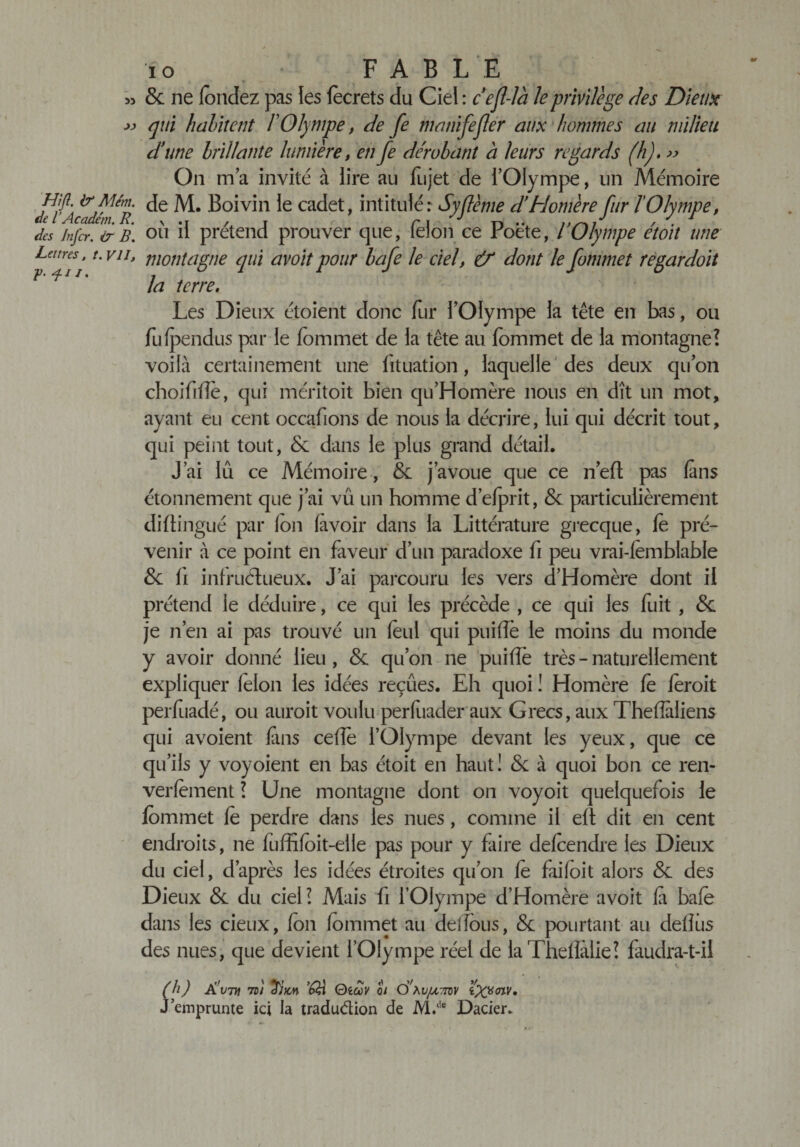 JJ 8c ne fondez pas îes focrets du Ciel : c'ejl-là le privilège des Dieux qui habitent F Olympe, de fe manifejler aux hommes au milieu d'une brillante lumière, en fe dérobant à leurs regards (h). » On ma invité à lire au fujet de l’Olympe, un Mémoire Hf- de M. Boivin le cadet, intitulé: Syflème d'Homère fur lOlympe, de l Accident. R. \ .j / r r \ D'v / des Jnfcr. &amp; B. ou il prétend prouver que, îelon ce roete, / Olympe etoit une Lemes, t.vu, montagne qui avoitpour bafe le ciel, &amp; dont lefommet regardoit r *11* la terre. Les Dieux étoient donc fur l’Olympe la tête en bas, ou fii(pendus par le fommet de la tête au fommet de la montagne? voilà certainement une fituation, laquelle des deux qu’on choiftffe, qui méritoit bien qu’Homère nous en dît un mot, ayant eu cent occafions de nous la décrire, lui qui décrit tout, qui peint tout, 8c dans le plus grand détail. J’ai lû ce Mémoire, 8c j’avoue que ce n’eft pas (ans étonnement que j’ai vu un homme d’elprit, 8c particulièrement diftingué par (on (avoir dans la Littérature grecque, fo pré¬ venir à ce point en faveur d’un paradoxe fi peu vrai-lemblable 8c (i infructueux. J’ai parcouru les vers d’Homère dont il prétend le déduire, ce qui les précède , ce qui les fuit , 8c je n’en ai pas trouvé un foui qui puilîè le moins du monde y avoir donné lieu , 8c qu’on ne puilîè très - naturellement expliquer folon les idées reçues. Eh quoi ! Homère fe foroit perfuadé, ou auroit voulu perfoader aux Grecs, aux Theflàliens qui avoient fins celle l’Olympe devant les yeux, que ce qu’ils y voyoient en bas étoit en haut! 8c à quoi bon ce ren- verfement ? Une montagne dont on voy oit quelquefois le fommet fo perdre dans les nues, comme il ell dit en cent endroits, ne fuffifoit-elle pas pour y faire defoendre les Dieux du ciel, d’après les idées étroites qu’on fo faifoit alors 8c des Dieux 8c du ciel? Mais fi l’Olympe d’Homère avoit fi bafe dans les deux, fon fommet au delfous, 8c pourtant au déliés des nues, que devient l’Olympe réel de laTheflalie? faudra-t-il (h) A'vtH 7DI os C&gt;\iifjomv w» J’emprunte ici la tradu&amp;ion de M.c!e Dacier.