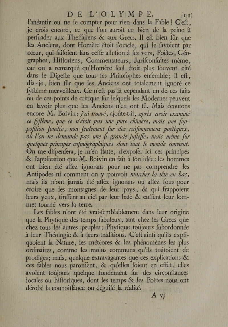 DE 1/ OLYMPE. ii] l’anéantir ou ne le œmpter pour rien dans la Fable ? C’eft, je crois encore, ce que ion auroit eu bien de ia peine à periuader aux Theflaliens &amp; aux Grecs. II eff bien fur que les Anciens, dont Homère étoit i oracle, qui le fi voient par cœur, qui faifoient fins celle aliufion à fis vers, Poëtes, Géo¬ graphes, Hiftoriens, Commentateurs, Jurifionfiltes même, car on a remarqué qu’Homère fini étoit plus fou vent cité dans le Digeffe que tous les Philofiphes enfimble; il eft, dis-je, bien fûr que les Anciens ont totalement ignoré ce fyftème merveilleux. Ce n’eft pas là cependant un de ces faits ou de ces points de critique fur ielquels les Modernes peuvent en fivoir plus que les Anciens n en ont fu. Mais écoutons encore M. Boivin: j’ai trouvé, ajoûte-t-il, après avoir examiné ce fyjîème, que ce n étoit pas une pure chimère, mais une ftp- pofition fondée, non feulement fur des raifonnemens poétiques, ou l’on ne demande pas une fi grande jufîejfe, mais même fur quelques principes cofmographiques dont tout le monde convient. On me difpenfera, je m’en flatte, dexpofer ici ces principes &amp; l’application que M. Boivin en fait à Ion idée: les hommes ont bien été allez ignorans pour ne pas comprendre les Antipodes ni comment on y pouvoit marcher la tête en las, mais ils n’ont jamais été allez ignorans ou allez fous pour croire que les montagnes de leur pays , &amp; qui frappoient leurs yeux, tinfîent au ciel par leur baie &amp; enflent leur fom- met tourné vers la terre. Les fables n’ont été vrai-fimblablement dans leur origine que la Phyfique des temps fabuleux, tant chez les Grecs que chez tous les autres peuples; Phyfique toujours fubordonnée à leur Théologie &amp; à leurs traditions. C’efl ainfi qu’ils expli- quoient la Nature, les météores &amp; les phénomènes les plus ordinaires, comme les moins communs qu’ils traitoient de prodiges; mais, quelque extravagantes que ces explications &amp; ces fables nous paroiflènt, &amp; quelles foient en effet, elles avoient toujours quelque fondement fur des circonffances locales ou hifforiques, dont les temps &amp;. les Poëtes nous .ont dérobé la connoifîànce ou déguifë la réalité. A vj