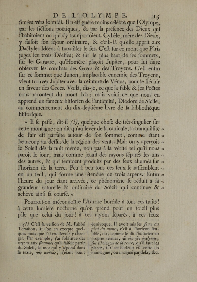 DE L’OLYMPE, iy fituces vérs le midi. II n’eft guère moins célèbre que l’Olympe, par les fiélions poétiques, &amp; par la préfence des Dieux qui î’habitoient ou qui s’y tranfportoient. Cybèle, mère des Dieux, y faijfoit Ion féjour ordinaire, &amp; c’eft-ià quelle apprit aux Daélyles Idéens à travailler le fer. C’efi; fur ce mont que Paris jugea les trois Dédiés; 8c fur le plus haut de les fommets, fur le Gargare, qu’Homère plaçoit Jupiter, pour lui faire oblerver les combats des Grecs 8c des Troyens. C’efi: enfin fur ce fommet que Junon, implacable ennemie des Troyens, vient trouver Jupiter avec la ceinture de Vénus, pour le fléchir en faveur des Grecs. Voilà, dis-je, ce que la fable &amp; les Poètes nous racontent du mont Ida ; mais voici ce que nous en apprend un fameux hifiorien de l’antiquité, Diodore de Sicile, au commencement du dix-fèptième livre de fà bibliothèque hiftorique. « II fo pafie, dit-il (l), quelque choie de très-fingulier for cette montagne: on dit qu’au lever de la canicule, la tranquillité de l’air efi: parfaite autour de Ion fommet, comme étant beaucoup au deflus de la région des vents. Mais on y aperçoit le Soleil dès la nuit même, non pas à la vérité tel qu’il nous paraît le jour, mais comme jetant des rayons feparés les uns des autres, 8c qui lèmblent produits par des feux allumés fur l’horizon de la terre. Peu à peu tous ces feux fe raflemblent en un foui, qui forme une étendue de trois arpens. Enfin l’heure du jour étant arrivée, ce phénomène fè réduit à la grandeur naturelle 8c ordinaire du Soleil qui continue 8c achève ainfi fa courfe. » cc cc Pourroit-on méconnoître l’Aurore boréale à tous ces traits ? à cette lumière noéLurne qu’on prend pour un foleil plus pâle que celui du jour ? à ces rayons féparés , à ces feux (l) C’eft la verfion de M. l’abbé Terrafion, fi l’on en excepte quel¬ ques mots que j’ai cru devoir y chan¬ ger. Par exemple, j’ai fubftitué des rayons aux famines qu’il faifoit partir du Soleil, le mot qui y répond dans le texte, mç àimywç, n’étant point équivoque. Il avoit mis les feux au pied du mont, c’eft à l’horizon fen- bble, ou, comme le dit I’hiftorien en . propres termes, 7ÿç fiç ôçaÇov-nçy fur L’horizon de la terre, qu’il faut les placer, fur cet horizon vu entre les , montagnes, ou imaginé par delà,