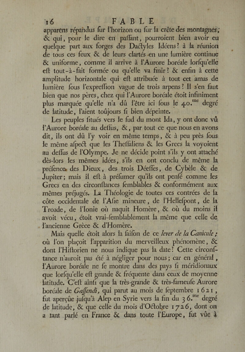 apparens répandus fur l’horizon ou fur la crête des montagnes; 8c qui, pour le dire en pafîânt, pourroient bien avoir eu quelque part aux forges des Dactyles Idéens? à la réunion de tous ces feux 8c de leurs clartés en une lumière continue 8c uniforme, comme il arrive à l’Aurore boréale lorfquelle eft tout-à-fait formée ou quelle va finir? 8c enfin à cette amplitude horizontale qui efi attribuée à tout cet amas de lumière fous l’expreffion vague de trois arpens ? Il s’en faut bien que nos pères, chez qui l’Aurore boréale étoit infiniment plus marquée quelle n’a dû l’être ici fous le 40.me degré de latitude, l’aient toujours fi bien dépeinte. Les peuples fitués vers le fud du mont Ida, y ont donc vu l’Aurore boréale au defius, 8c, par tout ce que nous en avons dit, ils ont du l’y voir en même temps, 8c à peu près fous le même afpeél que les Thefîâliens 8c les Grecs la voyoient au deffus de l’Olympe. Je ne décide point s’ils y ont attaché dès-lors les mêmes idées, s’ils en ont conclu de même la préfènce. des Dieux, des trois Déefies, de Cybèle 8c de Jupiter; mais il efi à préfumer qu’ils ont penfé comme les Grecs en des circonfiances lèmblables 8c conformément aux mêmes préjugés. La Théologie de toutes ces contrées de la côte occidentale de l’Afie mineure, de l’Helleipont, de la Troade, de l’Ionie où naquit Homère, 8c où du moins il avoit vécu, étoit vrai-femblablement la même que celle de l’ancienne Grèce 8c d’Homère. Mais quelle étoit alors la faifon de ce lever de la Canicule ; où l’on plaçoit l’apparition du merveilleux phénomène, 8c dont l’Hiftorien ne nous indique pas la date? Cette circonf* tance 11’auroit pas été à négliger pour nous ; car en général , l’Aurore boréale ne fe montre dans des pays fi méridionaux que lorfquelle eft grande 8c fréquente dans ceux de moyenne latitude. C’eft ainfi que la très-grande 8c très-fameufe Aurore boréale de GaJJendi, qui parut au mois de fèptembre 1621, fut aperçûe jufqu’à Alep en Syrie vers la fin du 3 6.me degré de latitude, 8c que celle du mois d’Oétobre 1726, dont 011 a tant parlé en France Sc dans toute l’Europe, fut vûe 4