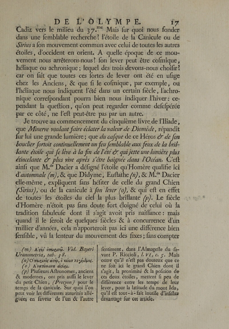 Cadiz vers le milieu du 3 y.me Mais fur quoi nous fonder dans une fembiable recherche? l’étoile de la Canicule ou de Si ri us a fon mouvement commun avec celui de toutes les autres étoiles, d’occident en orient. A quelle époque de ce mou¬ vement nous arrêterons-nous ? fon lever peut être cofmique, héliaque ou achronique; lequel des trois devons-nous choifir? car on (ait que toutes ces fortes de lever ont été en ufige chez les Anciens, &amp; que fi le cofmique, par exemple, ou fhéliaque nous indiquent l’été dans un certain fiècle, 1 achro¬ nique correfpondant pourra bien nous indiquer l’hiver: ce¬ pendant la queftion, qu’on peut regarder comme defefpérée par ce côté, ne i’eft peut-être pas par un autre. Je trouve au commencement du cinquième livre de l’Iliade, que Minerve voulant faire éclater la valeur de Diomède, répandit fur lui une grande lumière ; que du cafque de ce Héros &amp; de fon bouclier fortoit continuellement un feu fembiable aux feux de la bril¬ lante étoile qui fe lève à la fn de l'été &amp; qui jette une lumière plus étincelante &amp; plus vive après s être baignée dans l'Océan, C’efl ainfi que M.de Dacier a défigné l’étoile qu’Homère qualifie ici S automnale (mj, &amp; que Didyme, Eufiathe (n), &amp; M.de Dacier elle-même, expliquent (ans héfiter de celle du grand Chien (Siriusj, ou de la canicule à fon lever (0), 8c qui eft en effet de toutes les étoiles du ciel la plus brillante (pj. Le fiècle d’Homère n’étoit pas fans doute fort éloigné de celui où la tradition fabuleufe dont il s’agit avoit pris naifiânce : mais quand il le foroit de quelques (iècles &amp;: à concurrence d’un millier d’années, cela n apporterait pas ici une différence bien fonfible, vu la lenteur du mouvement des fixes ; fans compter (m) A’dé 07Tù&gt;eAVÛ. Vid. Bayeri Uranometria, tab. 3 8, (nj O TmteAVcç cLçvip, 0 vjüoùv Aly/Apoç. (0) A’m7iMora ctçtg/. (p) Piufieurs Aftronomes, anciens Si modernes, ont pris auffi le lever du petit Chien, (Procyon) pour le temps de la canicule. Sur quoi l’on peut voir les différentes autorités allé¬ guées en faveur de l’un &amp; l’autre fentiment, dans i’AImagefle du la¬ vant P. Riccioli, l, vi, c. y. Mais outre qu’il n’eft pas douteux que ce ne foit ici le grand Chien dont il s’agit, la proximité &amp; la pofition de ces deux étoiles, mettent û peu de différence entre les temps de leur lever, pour la latitude du mont Ida, qu’il eft tout-à-fait inutile d’infiflejr davantage fur cet article.