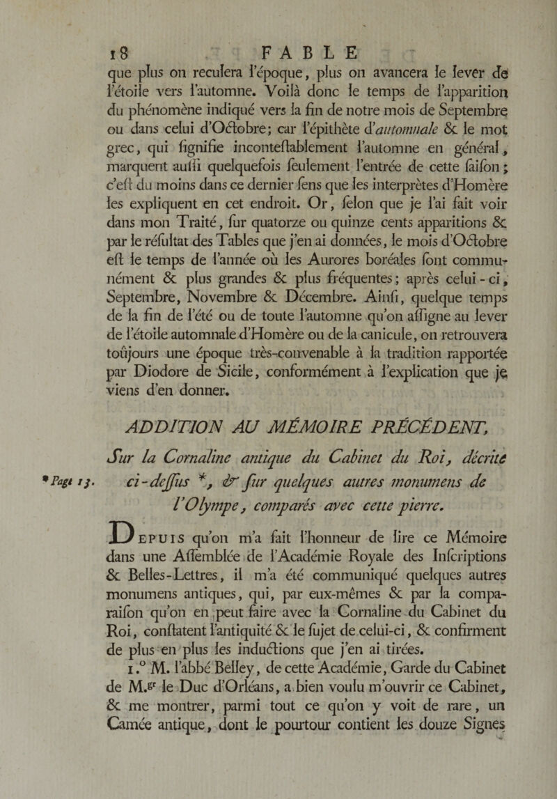 que plus on reculera Iépoque, plus on avancera le lever de ietoiie vers l’automne. Voilà donc ie temps de l’apparition du phénomène indiqué vers la fin de notre mois de Septembre ou dans celui d’Oétobre ; car l’épithète &amp; automnale Sc le mot grec, qui fignifie inconteflablement l’automne en général, marquent auili quelquefois feulement l’entrée de cette faifon ; c’efi du moins dans ce dernier fons que les interprètes d’Homère les expliquent en cet endroit. Or, félon que je l’ai fait voir dans mon Traité, fur quatorze ou quinze cents apparitions Sc par le réfultat des Tables que j’en ai données, le mois d’Oétobre efl ie temps de l’année où les Aurores boréales font commu¬ nément &amp; plus grandes Sc plus fréquentes ; après celui - ci, Septembre, Novembre &amp; Décembre. Ainfi, quelque temps de la fin de l’été ou de toute l’automne qu’on affigne au lever de l’étoile automnale d’Homère ou de la canicule, on retrouvera toujours une époque très-convenable à la tradition rapportée par Diodore de Sicile, conformément à l’explication que je viens d’en donner. ADDITION AU MÉMOIRE PRÉCÉDENT, Sur la Cornaline antique du Cabinet du Roi, décrite *Pagi //. ci-dejfus *, ir fur quelques autres monumetis de l’Olympe, comparés avec cette pierre. D epuis qu’on m’a fait l’honneur de lire ce Mémoire dans une Afïèmblée de l’Académie Royale des Inforiptions Sc Belles-Lettres, il m’a été communiqué quelques autres monumens antiques, qui, par eux-mêmes Sc par la compa- raifon qu’on en peut faire avec la Cornaline du Cabinet du Roi, conftatent l’antiquité Sc le fujet de celui-ci, Sc confirment de plus en plus les induétions que j’en ai tirées. i.° M. l’abbé Belley, de cette Académie, Garde du Cabinet de M.sr le Duc d’Orléans, a bien voulu m’ouvrir ce Cabinet, Sc me montrer, parmi tout ce qu’on y voit de rare, un Camée antique, dont le pourtour contient les douze Signes