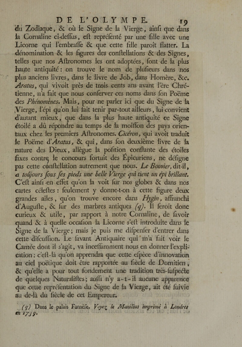 r~ •O DE L'OLYMPE. t9 Su Zodiaque, &amp; où ie Signe de la Vierge, ainfi que dans la Cornaline ci-defiùs, eft repréfenté par une fille avec une Licorne qui l’embrade &amp; que cette fille paroît flatter. La dénomination &amp; les figures des conflellations &amp; des Signes, telles que nos Aftronomes les ont adoptées, font de la plus haute antiquité : on trouve le nom de plufieurs dans nos plus anciens livres, dans le livre de Job, dans Homère, &amp;c. Aratusy qui vivoit près de trois- cents ans avant lere Chré¬ tienne, lia fait que nous confèrver ces noms dans fon Poème des Phénomènes. Mais, pour ne parler ici que du Signe de la vVierge, l'épi qu’on lui fait tenir par-tout ailleurs, lui convient d’autant mieux, que dans la plus haute antiquité ce Signe étoilé a dû répondre au temps de la moiflon des pays orien¬ taux chez les premiers Aflronomes. Cicéron, qui avoit traduit le Poème d’Aratus, &amp; qui, dans fon deuxième livre de la nature des Dieux, allègue la pofrtion confiante des étoiles fixes contre le concours fortuit des Épicuriens, ne défigrie pas cette confie! lation autrement que nous. Le Bouvier, dit-il, a îoûjours fous fes pieds une belle Vierge qui tient un épi brillant. C’eft ainfi -en effet qu’on la voit fur nos globes Sc dans nos cartes céleftes : feulement y donne-t-on à cette figure deux grandes ailes , qu’on trouve encore dans Hygin, affranchi d’Augufle, 6c fur des marbres antiques (q). Il fèroit donc curieux 6c utile, par rapport à notre Cornaline, de fàvoir quand &lt;Sc à quelle occafion la Licorne s’eft introduite dans le Signe de la Vierge; mais je puis me difpenfer d’entrer dans cette difcuflion. Le (avant Antiquaire qui ' m’a fait voir le Camée dont il s’agit, va incefiamment nous en donner l’expli¬ cation ; c’eft-là qu’on apprendra que cette efpèce d’innovation au ciel poétique doit être rapportée au fiècie de Domitien, &amp; quelle a pour tout fondement une tradition très-fufpeéle de quelques Naturaiifies; auffi n’y a-t-il aucune apparence que cette repréfentation du Signe de la Vierge, ait été fuivie au de-là du fiècie de cet Empereur. (q) Dans le palais Famèfe. Vqy% le Manilius imprimé à Londres en J/jÿ.