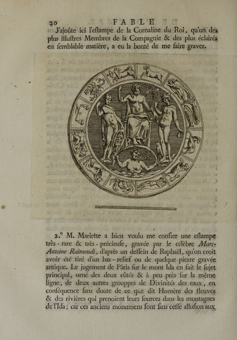 J ajoute ici leftampe de la Cornaline du Roi, qu’un des plus illuftres Membres de la Compagnie &amp; des plus éclairés en fembiable matière, a eu la bonté de me faire graver. i 2.° M. Mariette a bien voulu me confier une eftampe très - rare &amp; très - précieufë, gravée par le célèbre Marc- Antoine Raimondi, d’après un defîein de Raphaël, qu’on croit avoir été tiré d’un bas - relief ou de quelque pierre gravée antique. Le jugement de Paris fur le mont Ida en fait le fujet principal, orné des deux côtés &amp; à peu près fur la même ligne, de deux autres grouppes de Divinités des eaux, en confequence fans doute de ce que dit Homère des fleuves &amp; des rivières qui prenoient leurs fources dans les montagnes de l’Ida; car ces anciens monumens font fans cefîe allufion aux