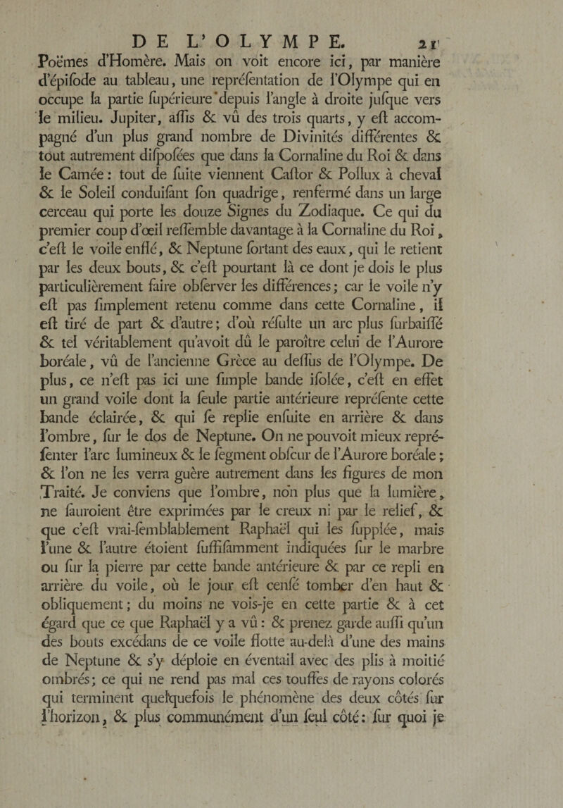 Poèmes d’Homère. Mais on voit encore ici, par manière d’épifbde au tableau, une repréfentation de l’Olympe qui en occupe la partie fupérieure ‘depuis l’angle à droite jufque vers Je milieu. Jupiter, affis &amp; vû des trois quarts, y eft accom¬ pagné dun plus grand nombre de Divinités différentes &amp; tout autrement difpofées que dans la Cornaline du Roi &amp; dans le Camée ; tout de fuite viennent Caftor &amp; Poilux à cheval &amp; le Soleil conduifant fon quadrige, renfermé dans un large cerceau qui porte les douze Signes du Zodiaque. Ce qui du premier coup d’œil reflemble davantage à la Cornaline du Roi &gt; c’eft le voile enflé, &amp; Neptune fortant des eaux, qui le retient par les deux bouts, Sl c’eft pourtant là ce dont je dois le plus particulièrement faire obferver les différences ; car le voile n’y eft pas Amplement retenu comme dans cette Cornaline, il eft tiré de part &amp; d’autre ; d’où réfulte un arc plus furbaifle &amp; tel véritablement qu’avoit dû le paraître celui de l’Aurore boréale, vû de l’ancienne Grèce au deffùs de l’Olympe. De plus, ce neft pas ici une Ample bande ifolée, c’eft en effet un grand voile dont la feule partie antérieure repréfente cette bande éclairée, &amp; qui fe replie enfuite en arrière &amp; dans l’ombre, fur le dos de Neptune. On ne pouvoit mieux repré- fènter l’arc lumineux &amp; le fegment obfcur de l’Aurore boréale ; &amp; l’on ne les verra guère autrement dans les figures de mon Traité. Je conviens que l’ombre, non plus que la lumière, ne fuiraient être exprimées par le creux ni par le relief, &amp; que c’eft vrai-femblablement Raphaël qui les fupplée, mais l’une &amp; l’autre étoient fuffifimment indiquées fur le marbre ou fur la pierre par cette bande antérieure &amp; par ce repli en arrière du voile, où le jour eft cenfe tomber d’en haut &amp; obliquement ; du moins ne vois-je en cette partie &amp; à cet égard que ce que Raphaël y a vû : &amp; prenez garde auffi qu’un des bouts excédans de ce voile flotte au-delà d’une des mains de Neptune &amp; s’y déploie en éventail avec des plis à moitié ombrés ; ce qui ne rend pas mal ces touffes de rayons colorés qui terminent quelquefois le phénomène des deux côtés fur l'horizon, &amp; plus communément d’un feul côté: fur quoi je