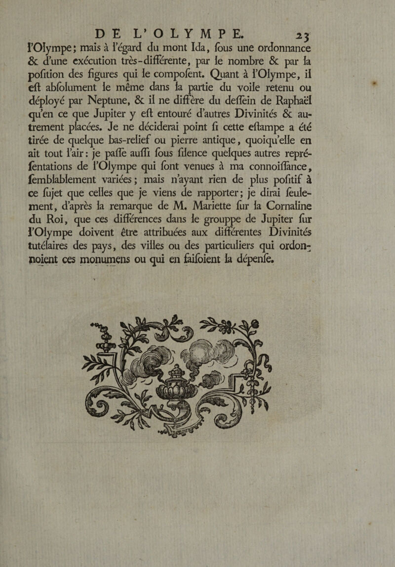 DE L’OLYMPE, zy l’Olympe; mais à iegard du mont Ida, fous une ordonnance &amp; dune exécution très-différente, par le nombre &amp; par la pofition des figures qui le compofent. Quant à l’Olympe, il eft abfolument le même dans la partie du voile retenu ou déployé par Neptune, &amp; il ne diffère du deffein de Raphaël quen ce que Jupiter y eft entouré d’autres Divinités &amp; au¬ trement placées. Je ne déciderai point fi cette eftampe a été tirée de quelque bas-relief ou pierre antique, quoiqu’elle en ait tout l’air : je paffe auffi fous filence quelques autres repré- fèntations de l’Olympe qui font venues à ma connoiflànce, femblablement variées ; mais n’ayant rien de plus pofitif à ce fojet que celles que je viens de rapporter; je dirai feule¬ ment, d’après la remarque de M. Mariette fur la Cornaline du Roi, que ces différences dans le grouppe de Jupiter fur l’Olympe doivent être attribuées aux différentes Divinités tutélaires des pays, des villes ou des particuliers qui ordon- noient ces monumens ou qui en faifoient la dépenfe.