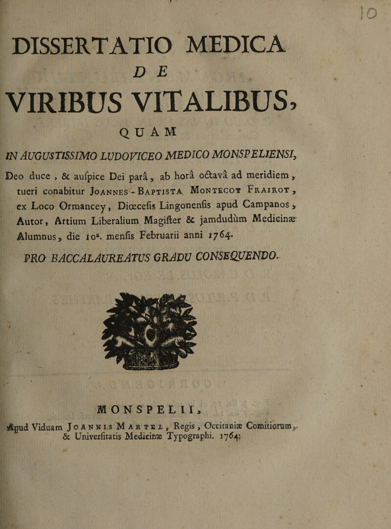DISSERTATIO MEDICA DE VIRIBUS VITALIBUS, quam 7N AUGUSTISSIMO LUDOVICEO MEDICO MOIJSPELlENSIi Deo duce , &amp; aufpice Dei' par^, ab hora odavi ad meridiem , tueri conabitur JoANNES -Baptista. Montecot Frairot , ex Logo Ormancey, Dioecefis Lingonenfis apud Campanos , Autor, Artium Liberalium Magifter &amp; jamdudiim Medicina Alumnus &gt; die lo^ menfis Februarii anni 1764* PRO baccalaureatus gradu consequendo. MONS PELII, Apud Viduam Joannis Martex^ Regis, Occitanise Comitiorum &amp; Univerfitatis Mcdicinse Typographi, 1764: