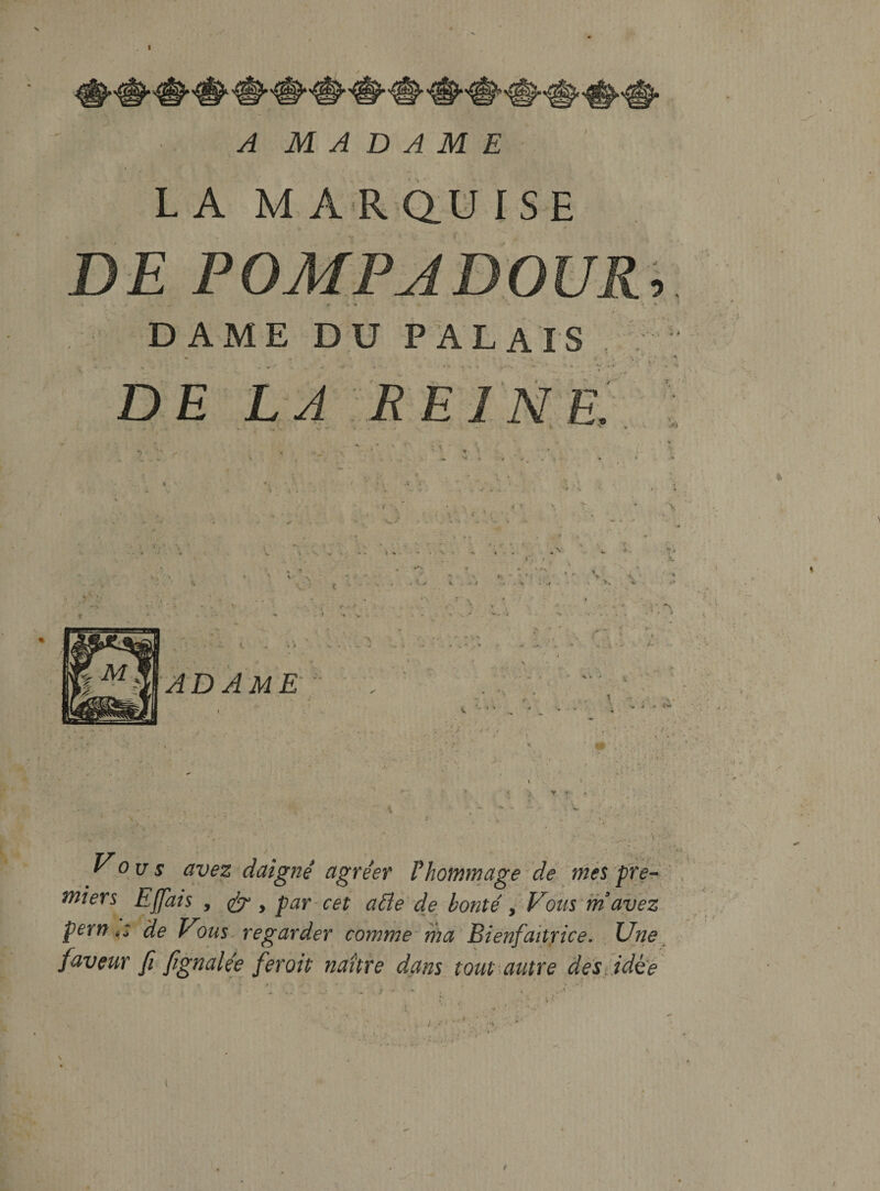 mi &gt;£=/ A M A D A M E I , L A M A R Q.U ISE DE POMPADOUR, » * DAME DU PALAIS , D£ LA REI NE. n S % &lt; * V f \ ^ V » • * . V • •« k • V i. V . •* . * ** * i A adame ■• 1 /- ii' 5 : y I»- f • \ Vous avez daigne agreer Phommage de mes pTe^ ' . niiers Effais , par cet aPle de bonte y Votis^m avez pern t: de Vous^ regarder comme' ma Bienfaitrice. . Une^ faveur fi fignalee feroit naitre dans tout^autre destidh^ 1 . ■ .A ,