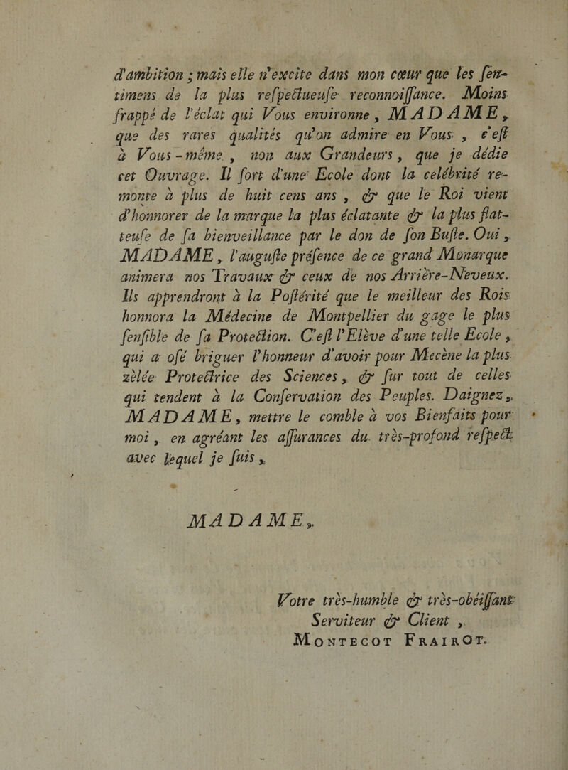 damhition; mm elle excite dam mon cmr que les fen^ limem de Ict plus refpeilueufe- reconnoijjance. JVloins frappe de l'edat qui Vous environne y MADAJME^ que des rares qualhes qiCm admire en Vous&gt; , d a Vous-meme.y non aux Grandeurs, que je dedie cet Quvrage, II fori dune' Ecale doni la celebnte re- monte a plus de huit cem ans , ^ que le Roi viem dhonnorer de la marque la plus edat ante f teufe de fa bienveillance par le don de fon Bufle. Oui MADAME y raugufle prefence de ce grand Monarque animera nos Travaux ^ ceux de nos Arriere-Neveux. Iis apprendront a la Poflerite que le meilleur des Rois honnora la Medecine de Montpellier du gage le plus fenfible de fa ProteAion. C*efl TEleve dune telle Ecole y qui a ofe briguer Vhonneur davoir pour Mecme la plus. zUee' Protedrice des Sciences y ^ fur tout de celles qui tendent a la Confervation des Peuples, DaigneZy MADAMEy mettre le comble a vos Bienfaiu pour. moi y en agreant les ajfurances du- ttes~profond refpe3:- avec lequel je fnis y MADAMEy Votre tres-humble ixes-ohei^mt Serviteur Client ,, Montecot FrairOt.