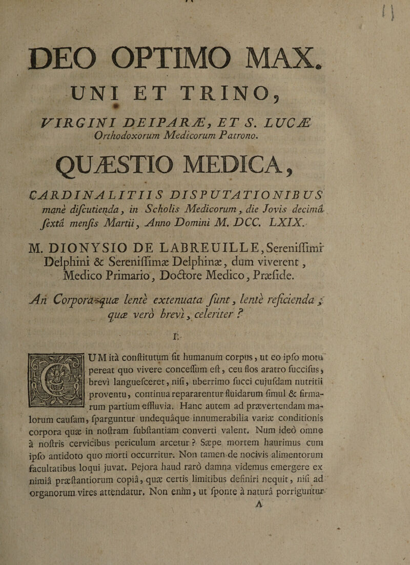 DEO OPTIMO MAX. UNI ET TRINO, * VIRGINI DEIPARJE, ET S. LUCM Orthodoxorum Medicorum Patrono. QIAESTIO MEDICA, CARDINA LITUS DISPUTATIONIBUS mane difeutierida &gt; in Scholis Medicorum, die Jovis decima jexta menjis Martii, Anno Domini M. DCC. LXIX, &gt; \ - ’ • ’ . r M. DIONYSIO DE LABREUILLE.Sereniffimr Delphini &amp; Sereniffimae Delphina^ dum viverent, Medico Primario , Dodtore Medico , Pradide. An Corpord^quce lente extenuata futit, lente rejicienda / quee. vero hrevi y celeriter ? i: UM int conftitutum fit humanum corpus , ut eo ipfo motu pereat quo vivere concefiiim eft, ceu flos aratro fuccifus * brevi languefceret, nifi, uberrimo fucci cujufdam nutritii proventu, continua repararentur fiuidarum fimul &amp; firma¬ rum partium effluvia. Hanc autem ad praevertendam ma¬ lorum caufam, fparguntur undequaque innumerabilia variae conditionis corpora quae in noftram fubftantiam converti valent. Num ided omne a nofiris cervicibus periculum arcetur? Sarpe mortem haurimus cum ipfo antidoto quo morti occurritur. Non tamen de nocivis alimentorum facultatibus loqui juvat. Pejora haud rard damna videmus emergere ex nimia prseftantiorum copia, quae certis limitibus definiri nequit, nifi ad organorum vires attendatur. Non enim, ut fponte a natura porriguntur