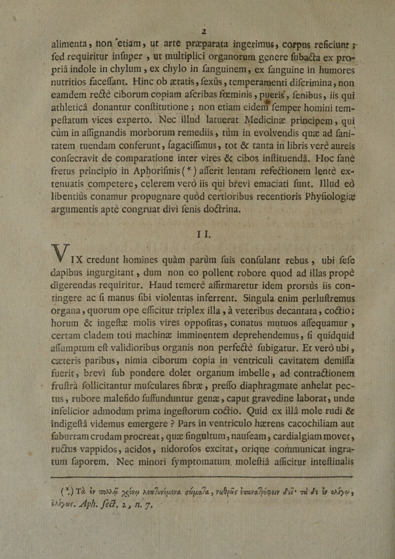 alimenta, non 'etiam, ut arte praeparata ingerimus, corpus reficiunt; fed requiritur infup.er , ut multiplici organorum genere fubafia ex pro¬ pria indole in chylum , ex chylo in fanguinem, ex fanguine in humores nutritios faceffant. Hinc ob itatis, fexus, temperamenti difcrimina, non eamdem refic ciborum copiam afcribas foeminis, pueris, fenibus, iis qui athletica donantur conftitutione ; non etiam eidei *femper homini tem- peftatum vices experto. Nec illud latuerat Medicinae principem, qui cum in affignandis morborum remediis, tum in evolvendis qux ad fani- tatem tuendam conferunt, fagaciffimus, tot &amp; tanta in libris vere aureis confecravit de comparatione inter vires 6c. cibos inftituenda. Hoc fane fretus principio in Aphorifmis (*) afierit lentam refefiionem lente ex¬ tenuatis competere, celerem vero iis qui brevi emaciati funt. Illud ed libentius conamur propugnare qudd certioribus recentioris Phyfiologias argumentis apte congruat divi fenis dofirina. II. VIX credunt homines quam parum fuis confulant rebus, ubi fefe dapibus ingurgitant, dum non eo pollent robore quod ad illas prope digerendas requiritur. Haud temere affirmaretur idem prorsus iis con¬ tingere ac fi manus fibi violentas inferrent. Singula enim perluftremus organa, quorum ope efficitur triplex illa , k veteribus decantata, cofiio; horum &lt;3c ingeftas molis vires oppofitas, conatus mutuos aflequamur , certam cladem toti machinas imminentem deprehendemus, fi quidquid auumptum eft validioribus organis non perfefie fubigatur. Et vero ubi, casteris paribus, nimia ciborum copia in ventriculi cavitatem demiffia fuerit, brevi fub pondere dolet organum imbelle, ad contrafiionem fruftra follicitantur mufculares fibras, preffo diaphragmate anhelat pec¬ tus, rubore malefido fuffunduntur gen^, caput gravedine laborat, unde infelicior admodum prima ingeftorum cofiio. Quid ex illa mole rudi 8c indigefta videmus emergere ? Pars in ventriculo hasrens cacochiliam aut faburram crudam procreat, qux fingultum, naufeam, cardialgiam movet, rufius vappidos, acidos, nidorofos excitat, orique communicat ingra¬ tum faporem. Nec minori fymptomatum, moleftiS afficitur inteftinalis (*) Tcl lv bdMm ffivy KwIvyo[d&amp;v&amp; 3 vufyccf iTMv&amp;lfauy chr 7w cTs \v Qhtyte 3 Itiyw. Ayh. feci, Zj n.j,