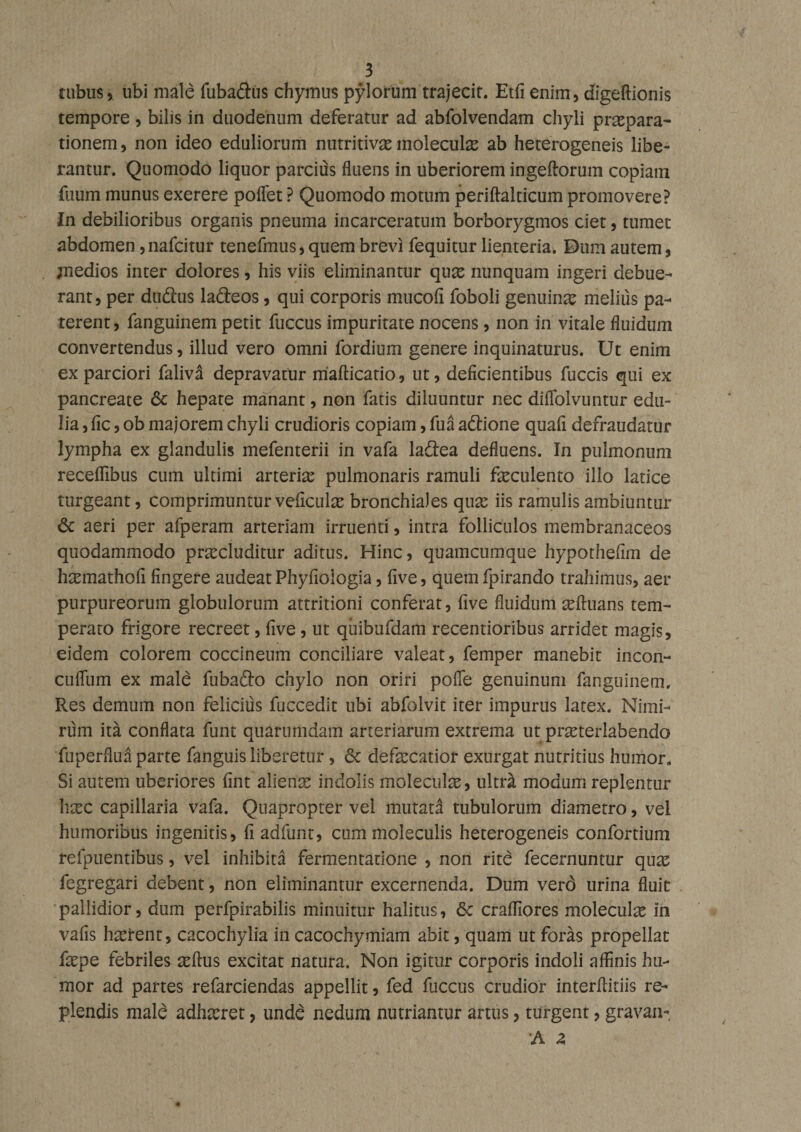 tubus, ubi male fubadtus chymus pylorum trajecit. Etfienim, digeftionis tempore , bilis in duodenum deferatur ad abfolvendam chyli praepara¬ tionem , non ideo eduliorum nutritivae moieculae ab heterogeneis libe¬ rantur. Quomodo liquor parcius fluens in uberiorem ingeftorum copiam fuum munus exerere poflet ? Quomodo motum periftalticum promovere? In debilioribus organis pneuma incarceratum borborygmos ciet, tumet abdomen ,nafcitur tenefmus, quem brevi fequitur lienteria. Dum autem, ;nedios inter dolores, his viis eliminantur quae nunquam ingeri debue¬ rant, per dudus ladeos, qui corporis mucofi foboli genuinae melius pa¬ terent , fanguinem petit fuccus impuritate nocens, non in vitale fluidum convertendus, illud vero omni forditim genere inquinaturus. Ut enim ex parciori falivd depravatur mafticatio, ut, deficientibus fuccis qui ex pancreate &amp; hepate manant, non fatis diluuntur nec diflolvuntur edu¬ lia ,fic , ob majorem chyli crudioris copiam, fua adtione quafi defraudatur lympha ex glandulis mefenterii in vafa ladea defluens. In pulmonum receflibus cum ultimi arteria; pulmonaris ramuli feculento illo latice turgeant, comprimuntur veficuke bronchiales qux iis ramulis ambiuntur 6c aeri per afperam arteriam irruenti, intra folliculos membranaceos quodammodo procluditur aditus. Hinc, quamcumque hypothefim de homathofi fingere audeat Phyfioiogia, five, quemfpirando trahimus, aer purpureorum globulorum attritioni conferat, five fluidum oftuans tem¬ perato frigore recreet, five, ut qiiibufdam recentioribus arridet magis, eidem colorem coccineum conciliare valeat, femper manebit incon- culfum ex male fubado chylo non oriri pofie genuinum fanguinem. Res demum non felicius fuccedit ubi abfolvit iter impurus latex. Nimi¬ rum ita conflata funt quarumdam arteriarum extrema ut proterlabendo fuperfluaparte fanguis liberetur, &lt;5c defecatior exurgat nutritius humor. Si autem uberiores fint alieno indolis moleculo, ultr£ modum replentur hoc capillaria vafa. Quapropter vel mutata tubulorum diametro, vel humoribus ingenitis, fi adfunt, cum moleculis heterogeneis confortium refpuentibus, vel inhibita fermentatione , non rite fecernuntur quo fegregari debent, non eliminantur excernenda. Dum verd urina fluit pallidior, dum perfpirabilis minuitur halitus, 6c craffiores moleculo in vafis haerent, cacochylia in cacochymiam abit, quam ut foras propellat fope febriles offus excitat natura. Non igitur corporis indoli affinis hu¬ mor ad partes refarciendas appellit, fed fuccus crudior interffitiis re¬ plendis male adhoret, unde nedum nutriantur artus, turgent, gravan- A 2