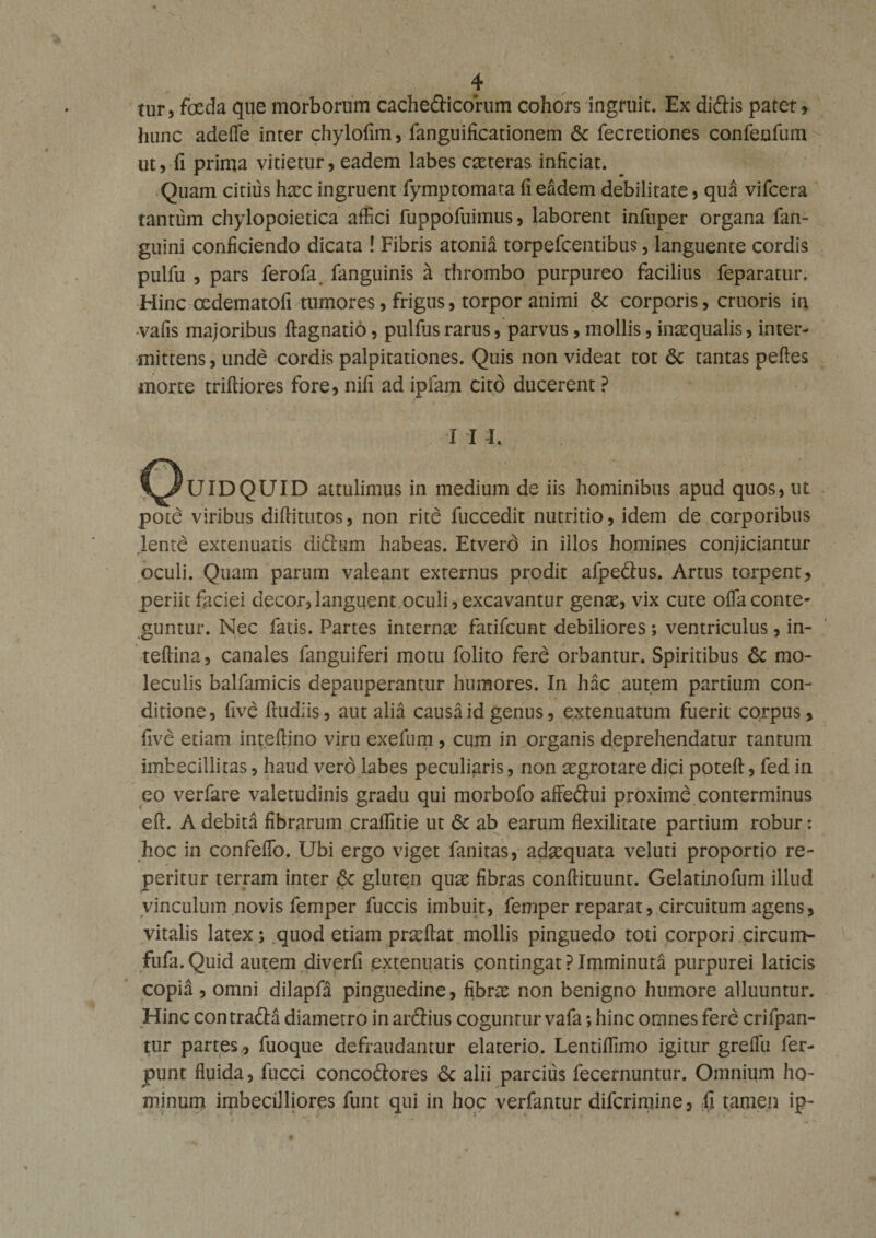 tur, foeda que morborum cachefticorum cohors ingruit. Ex didis patet, hunc adefle inter chylofim, fanguificationem &amp; fecretiones confenfum ut, fi prima vitietur, eadem labes ceteras inficiat. Quam citius haec ingruent fymptomata fi eadem debilitate, qua vifcera tantum chylopoietica affici fuppofuimus, laborent infuper organa fan- guini conficiendo dicata ! Fibris atonia torpefeentibus, languente cordis pulfu , pars ferofa fanguinis cL thrombo purpureo facilius feparatur. Hinc oedematofi tumores, frigus, torpor animi &amp; corporis, cruoris in -vafis majoribus ftagnatio, pullus rarus, parvus, mollis, inaequalis, inter¬ mittens , unde cordis palpitationes. Quis non videat tot 6c tantas pedes morte triftiores fore, nili ad ipfam cito ducerent ? I I I. C^UIDQUID attulimus in medium de iis hominibus apud quos, ut pote viribus diffitutos, non rite luccedit nutritio, idem de corporibus lente extenuatis diftum habeas. Etverd in illos homines conjiciantur oculi. Quam parum valeant externus prodit afpedus. Artus tGrpent, periit faciei decor, languent oculi, excavantur gense, vix cute offa conte¬ guntur. Nec fatis. Partes internas fatifeunt debiliores ; ventriculus, in- teftina, canales fanguiferi motu folito fere orbantur. Spiritibus 6c mo- leculis balfamicis depauperantur humores. In hac autem partium con¬ ditione, ftve fludiis, aut alia causa id genus, extenuatum fuerit corpus, five etiatn inteflino viru exefum , cum in organis deprehendatur tantum imbecillitas, haud vero labes peculiaris, non asgrotare dici potefl, fed in eo verfare valetudinis gradu qui morbofo affeftui proxime conterminus eft. A debita fibrarum craffitie ut Sc ab earum flexilitate partium robur: hoc in confeffio. Ubi ergo viget fanitas, adasquata veluti proportio re- peritur terram inter 6c gluren quas fibras conftituunt. Gelatinofum illud vinculum novis femper fuccis imbuit, femper reparat, circuitum agens, vitalis latex; quod etiam pneftat mollis pinguedo toti corpori circum- fufa.Quid autem diverfi extenuatis contingat?Imminuta purpurei laticis copia , omni dilapfa pinguedine, fibras non benigno humore alluuntur. Hinc contrada diametro in ardius coguntur vafa; hinc omnes fere crifpan- tur partes , fuoque defraudantur elaterio. Lentiffimo igitur greffu fer- jpunt fluida, fucci concodores &amp; alii parcius fecernuntur. Omnium ho¬ minum imbecilliores funt qui in hoc verfantur diferimine, fi tamen ip-