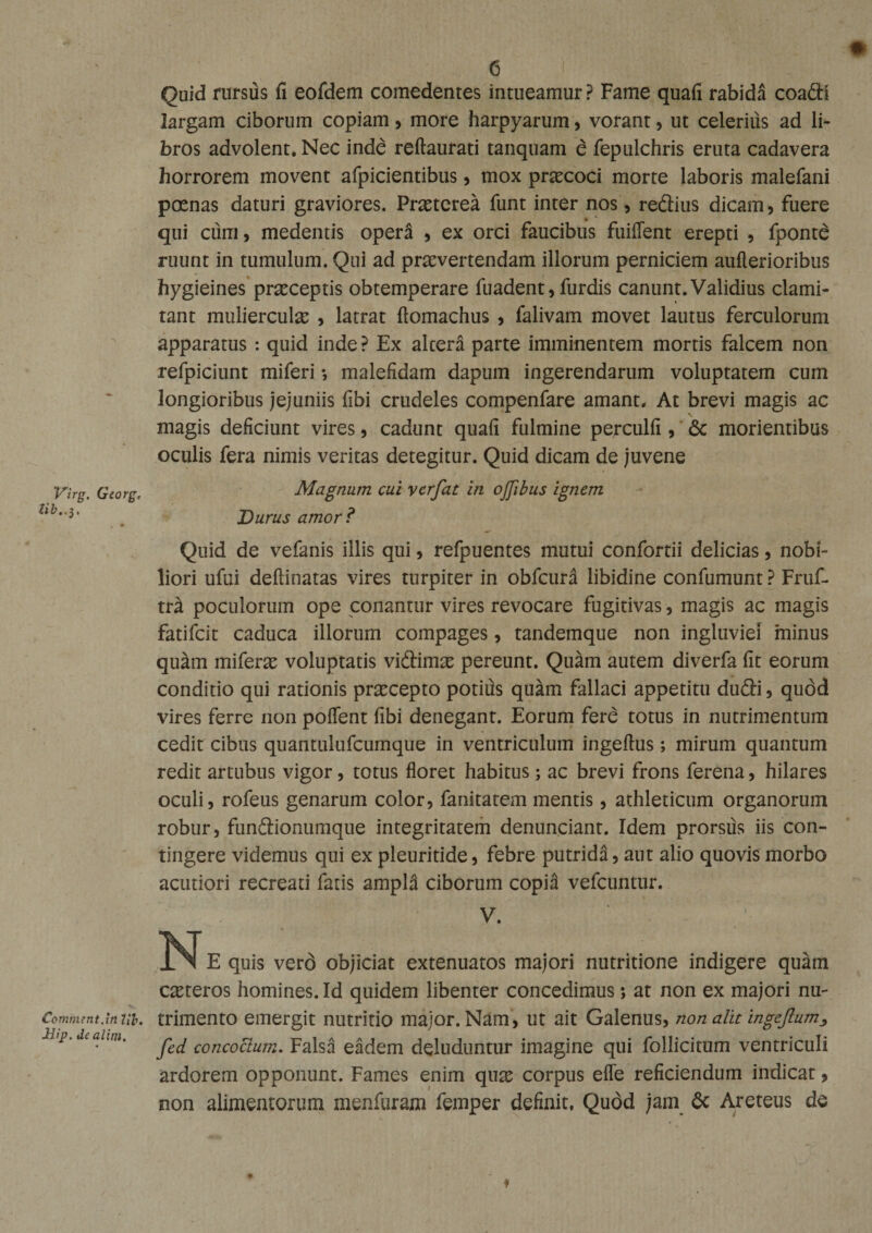 Virg. Georg, tib..3. Comment.in M&gt;. Jdip. dealini. e Quid rursfis fi eofdem comedentes intueamur? Fame quafi rabida coa&lt;Si largam ciborum copiam, more harpyarum, vorant, ut celerius ad li¬ bros advolent. Nec inde reftaurati tanquam e fepulchris eruta cadavera horrorem movent afpicientibus, mox prascoci morte laboris malefani poenas daturi graviores. Prasterea funt inter nos, redius dicam, fuere qui cum, medentis opera , ex orci faucibus fuiflent erepti , fponte ruunt in tumulum. Qui ad praevertendam illorum perniciem auflerioribus hygieines praeceptis obtemperare fuadent, furdis canunt. Validius clami¬ tant muliercula , latrat ftomachus , falivam movet lautus ferculorum apparatus : quid inde ? Ex altera parte imminentem mortis falcem non refpiciunt miferi •, malefidam dapum ingerendarum voluptatem cum longioribus jejuniis fibi crudeles compenfare amant. At brevi magis ac magis deficiunt vires, cadunt quafi fulmine perculfi , &amp; morientibus oculis fera nimis ventas detegitur. Quid dicam de juvene Magnum cui verfat in ojjibus ignem Durus amor ? Quid de vefanis illis qui, refpuentes mutui confortii delicias, nobi¬ liori ufui deftinatas vires turpiter in obfcura libidine confumunt ? Fruf- tr^ poculorum ope conantur vires revocare fugitivas, magis ac magis fatifeit caduca illorum compages, tandemque non ingluviei minus qu^m miferi voluptatis vi&amp;imx pereunt. Qukn autem diverfa fit eorum conditio qui rationis praecepto potius quam fallaci appetitu du&amp;i, quod vires ferre non pollent fibi denegant. Eorum fere totus in nutrimentum cedit cibus quantulufcumque in ventriculum ingellus; mirum quantum redit artubus vigor, totus floret habitus; ac brevi frons ferena, hilares oculi, rofeus genarum color, fanitatem mentis, athleticum organorum robur, funftionumque integritatem denunciant. Idem prorsus iis con¬ tingere videmus qui ex pleuritide, febre putrida, aut alio quovis morbo acutiori recreati faris ampl3 ciborum copia vefcuntur. V. N E quis verd objiciat extenuatos majori nutritione indigere quam ceteros homines. Id quidem libenter concedimus ; at non ex majori nu¬ trimento emergit nutritio major. Nam, ut ait Galenus, non alit ingeflum, fed concoclum. Falsa eadem deluduntur imagine qui follicitum ventriculi ardorem opponunt. Fames enim quas corpus efle reficiendum indicat, non alimentorum menfuram femper definit. Qudd jam 6c Areteus de