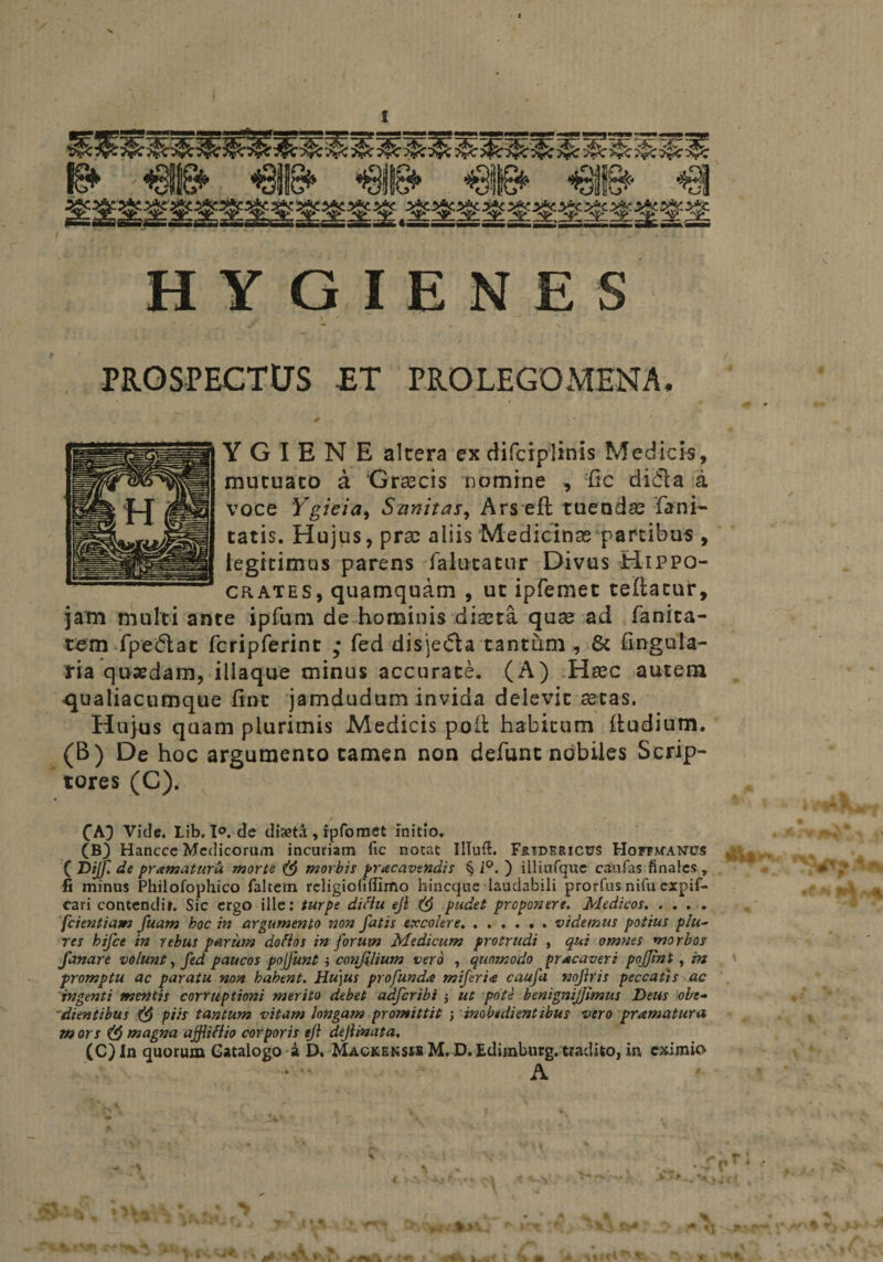 I PROSPECTtJS -ET PROLEGOMENA, YGIEN E altera exdifciplinis Medicis, mutuato a ‘Grsecis nomine , fic difla a * / voce Ygieia, Sanitas, Ars eft tuendas fani- tatis. Hujus, prae aliis Medicinas partibus , legitimus parens falutatur Divus Hippo¬ crates, quamquam , ut ipfemet teftatur, jam multi ante ipfum de hominis diaeta quae ad fanita- tem fpedac fcripferint ; fed disje&amp;a tantum , &amp; Angula¬ ria quadam, illaque minus accurate. (A) Haec autem qualiacumque fint jamdudum invida delevit aetas. Hujus quam plurimis Medicis poli habitum (ludium. (B) De hoc argumento tamen non defunt nobiles Scrip¬ tores (C). • . t ^ CA} Vide. Lib. 1°. de diaeta;, ipfomet initio. (B) Hancce Medicorum incuriam fic notat Illuft. F&amp;idericus Hoftmanvs v ; ( Hijf. de pramaturU morte &amp; morbis praecavendis § 1°. ) iiliufque caufas finales , . M .* fi minus Philofophico faltem religiolillimo hincquc laudabili prorfus nifu expif- cari contendit. Sic ergo ille: turpe diciu ejl pudet proponere. Medicos. .... [dentiam fuam hoc in argumento non fatis excolere.videmus potius plu~ res hifce in rebus parum do fio s in forum Medicum protrudi , qui omnes morbos fanare volunt, fed paucos pojfunt } confilium vero , quomodo pracaveri pojjint , in promptu ac paratu non habent. Hujus profunda miferi<e caufa nojiris peccatis ac ingenti mentis corruptioni merito debet adfcribi j ut pote benignijfimus Heus ohe- dientibus piis tantum vitam longam promittit j inobedientibus vero praematura m ors magna affiifiio corporis ejl deftinata. (C) In quorum Catalogo a E>. Magkensm M. D. Edimburg, tradito, in eximio A * p1 * * j£Zp K.y i j^|