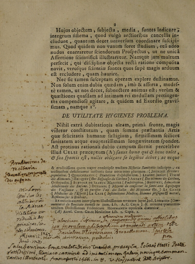 Hujus objedum , fubjeda , media , fontes indicare 7 integrum iiftema , quod vulgo ardioribus cancellis in¬ cludunt , quantum deget univerfum coordinare fufcipi- mus. Quod quidem non vanum foret ftudium , etii adeo nudus enarraretur fciendorum Profpedus> ut ne unica Aflercione fcientifica illuftraretur. Namque jam multum perfecit , qui difciplinae objeda reda ratione compofita novit, verofque fcientiae fontes quos faepe magis arduum eft recludere , quam haurire. Nec fic tamen fufceptam operam explere defiinamus. Non folum enim dubia quaedam , imo &amp; aflerta , modef- te tamen, ut nos decet, fubnedere animus eft; verum &amp; quseftiones quafdam ad intimam rei medullam pertingen¬ tes compendiofe agitare , 8t quidem ad Exordio gravif* fimam , namque i°. DE UTILITATE HYGIENES PROBLEMA. • • Nihil extra dubitationis aleam, prima fronte, magis videtur conftitutuni , quam fumma praedantia Artis quae felicitatis humanae faftigium , firmiffimam fcilicec fanitatem atque exoptatiflimarn longaevitatem fpondet. ‘ ' Aft protinus rationali dubio campum fternic percelebre 1 illud Celsi praeceptum (A) fanus homo qui &amp; bene valet , ‘ * fu&amp; [pontis ejl, nullis obligare fe legibus debet; ac neque P*' &amp; eruditiflimo quem nuper confcripfie tra&amp;atu Hijloria Sanitatis infcripto , ex ^ noftratibus ciefiderantiir melioris fanae notae inter plurimos :( Joubert Errcurs pfyitlAfoSgP+Cf/ljr- \ ■ ,^\populaires. } Quercetanus. ( Diateticon Polybiftoricon. ) Lemery junior ( 1 raite m- 0>v> v*/ u ' /vyyi- ■ Iffeu Ju* fi* a des Alitnents.) Hscquet ( Des Difpenfes du Car em e ) Andry { Des alimens du Careme, . Orthopcedia. ] Scevole de Sainte Marthe ( Vadotropbia._) B&amp;ousrr Educat ion Medicinale des Enfans.) Duhamel [ blcyms de conjerver la Jani e aux E qui pages 'des Vaijjeaux , (g de purijier 1'aii des Salles des Hcpitaux (gc. ) Le Camus ■ [ Medecine de VEfprit J La Caze ( Injhtutioms Medie4, Hotnwe pbifique(g moral, RejlexionJur le Bonheur. , ^ Ex exteris autem inter plures Illuftriflimum revocare juvat Jod. Lommium \Coin- tnentarii de Sanitate tuenda in ium. Lib. A. C. Celsi ] &amp; minime praetermit¬ tendum D’o6tiflimum Fridericum Hoffmanum opufcula diaetetica* \ QA) Aurei. Corn. Celsi Medicinae Lib. 1. Capit. 1. —b <xtw/i uaw ~ fX^yyei /r&amp;y- ____ . JA4W. YU-V-A^f*1 M b - /Tut> , / ' ‘ ' ' ^ 4 ^ ^ 'irruam- 6rw cob&amp;M rfagSt if/irnif co c^ynin£- £liyy>e*v\ 4*1***,