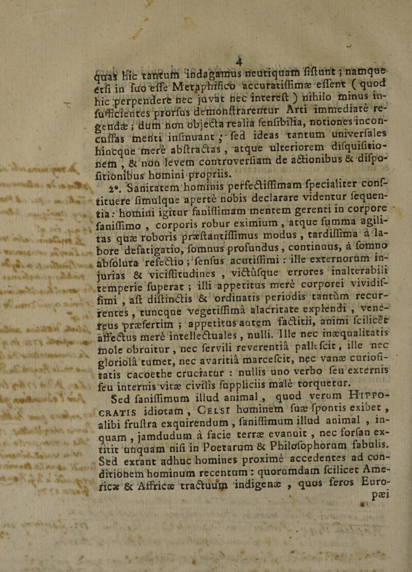 itiaS hic tantutn mdagamus neutiquam fiftunt; namque etfi in fiio eife MetapMfico ‘accuratiffimae eflent ( quod hic perpendere nec'jnvat necintefeft ) nihilo inmos in¬ fulcientes prorfus demohflrarerftur Arti immediate re¬ gendas ; dum tton'0bje<5ta realia fenfibilia, notiones incon- cuffas menti infrnuant fed ideas tantum univerfeles hinCque mere abftra&amp;as, atque ulteriorem difquifmo- nem , &amp; non levem controverfiam de adhionibus &amp; dtlpo- fitionibus homini propriis. };• ' i*. Sanitatem hominis petfefliffimam fpecialiter conl- tituere fimulque aperte nobis declarare videntur fequen- tia.- homini igitur feni (limam mentem gerenti in corpore faniffimo , corporis robur eximium , atque furnma agili¬ tas quae roboris praftantfilimus modus , tardiflima a la¬ bore defatigatio, fomnus profundus, continuus, a fomno abfoluta refeftio pfenfus acutiffimi: ille externorum in¬ jurias &amp; viciffitudines , viaufque errores inalterabili temperie fuperat ; illi appetitus mere corporei vividif- frmi , aft diftindis &amp; ordinatis periodis tantum recur¬ rentes, tuncque vegetiffima alacritate explendi , ven^.- feus'praefertim ; appetitos autem fa£titii, animi lcilicet affeaus mera: intelleaoales, nulli. Ille nec inaequalitatis mole obruitur , nec fervili reverentia palltfcit, ille nec gloriola tumet, nec avaritia marcefcit, nec vanae curiofi- tatis cacoethe cruciatur : nullis uno verbo feu externis feu internis vitae civilis fuppliciis male torquetur. Sed feniffimum illud animal, quod verum Hippo¬ cratis idiotam , Celsi hominem fuae (pontis exioet , alibi fruftra exquirendum , feniffimum illud animal , in¬ quam , jamdudum a facie terrae evanuit , nec forfan ex- titit unquam nifi in Poetarum 8c PhilOfophorum fabulis. Sed extant adhuc homines proxime accedentes ad con¬ ditionem hominum recentnm t quorumdam fcilicet Ame- ricae 8t Affricae tra&amp;uum ‘indigenas , quos feros Euro-
