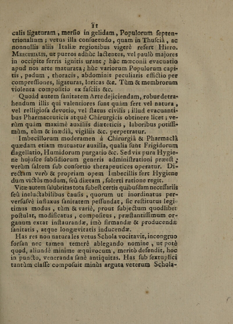 Yt calis ligaturam , merfio in gelidam, Populorum fepten- trionalium ; vetus illa confuetudo, quam in Thufcia , ac nonnullis aliis Italiae regionibus vigere refert Hiero. Mercurialis, ut pueros adh&c la&entes, vel paulo majores in occipite ferris ignitis urant; h&c moeconii evacuatio apud nos arte maturata,* Mc variorum Populorum capi* tis, pedum , thoracis, abdominis peculiaris effidio per comprefliones, ligaturas, loricas Thm St membrorum violenta compoficio ex fafciis &c. Quoad autem fanitacem Arte dejiciendam, robur detra¬ hendum illis qui valentiores funt quam fert vel natura , vel relligiofa devotio, vel flatus civilis ; illud evacuanti¬ bus Pharmaceuticis atqu£ Chirurgicis obtinere licet; ve¬ rum quam maxime auxiliis dieteticis, laboribus potiffi* mitm, thm 8t inedia, vigiliis &c. perpetratur. Imbecillorum moderamen a Chirurgia 8t Pharmacia quaedam etiam mutuatur auxilia, qualia fuht Frigidorum flagellatio, Humidorum purgatio &c. Sed vix pura Hygie- ne hujufce fubfidiorum generis adminiftrationi praeeft • verum falcem fub confortio therapeutices operatur, Di- redYam vero St propriam opem Imbecillis fert Hygiene dum vicius modum, feu diaetam , folerti ratione regit. Vitae autem falubritas tota fubeft certis quibufdam neceifariis feu ineluctabilibus caulis , quorum ut inordinatus per- verfufve influxus fanitacem peffundat, fic refticutus legi¬ timus modus , thm St varie, prout fubjedlum quodlibet poftulat, modificatus , compofitus , praeftantiffimum or¬ ganum exeat inftaurandse, imo firmandae St producendae fanitatis , atque longaevitatis inducendae. Has res non naturales vetus Schola vocitavit,incongruo forfan nec tamen temere ablegando nomine , ut pote quod, aliunde minime aequivocum , merito defendit, hoc in punCto, veneranda fane antiquitas. Has fub fextuplici tantum clafie compofuic miniis arguta veterum Schola* /T'