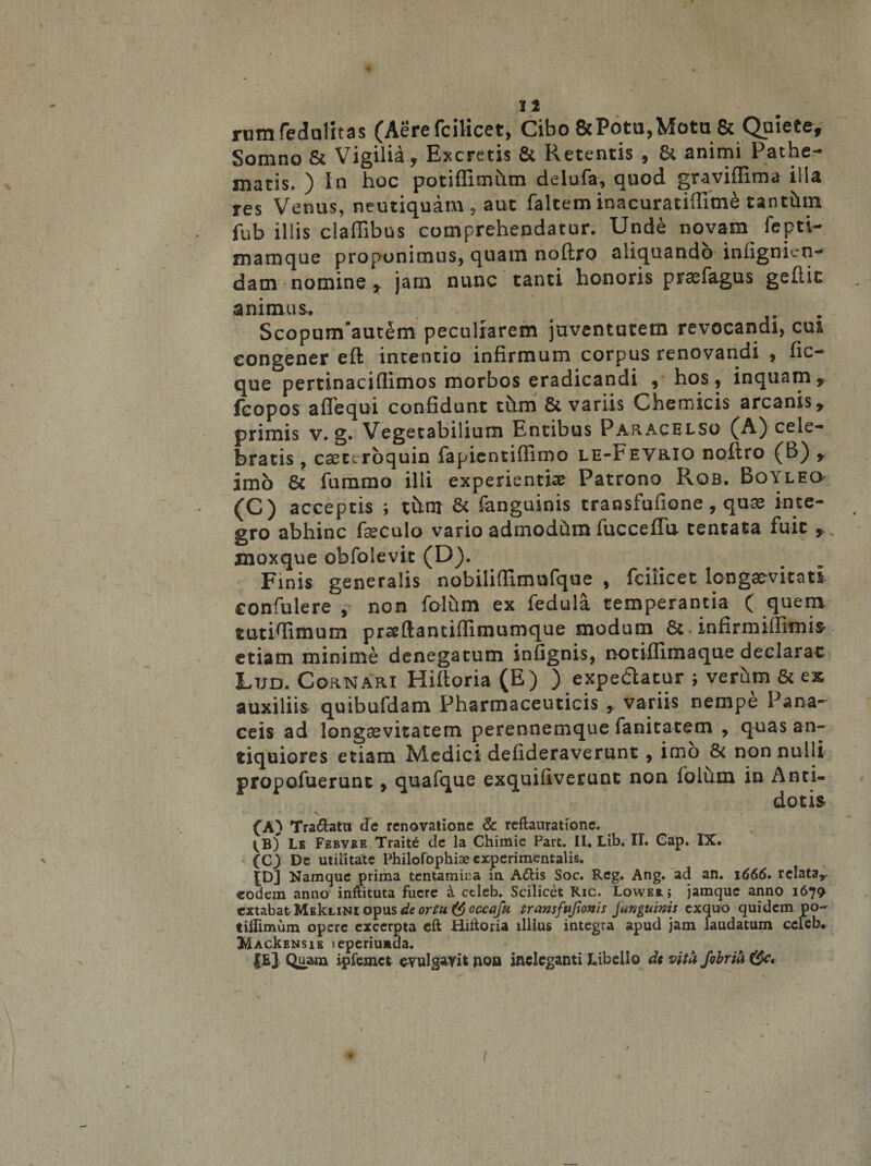 1 12 rwnfedulitas (Aerefcilicet, Cibo&amp;Potu,Mota &amp; Quiete, Somno &amp; Vigilia, Excretis &amp; Retentis , &amp; animi Pathe- matis, ) In hoc potiflimCtm delufa, quod graviflima illa res Venus, neutiquam , aut faltem inacuratiftitne tanthm fub illis claffibus comprehendatur. Unde novam fepti- mamque proponimus, quam noftro aliquando infignien- dam - nomine , jam nunc tanti honoris praefagus gefiit animus. ScopunFautem peculiarem juventutem revocandi, cui congener eft intentio infirmum corpus renovandi , fic~ que pertinaciflimos morbos eradicandi , hos, inquam, fcopos a (Te qui confidunt tiim &amp; variis Chemicis arcanis, primis v. g. Vegetabilium Entibus Pap«.acelso (A) cele¬ bratis , csetcroquin fapicntiflimo le-Fevrio nofiro (b) , imo St fummo illi experientiae Patrono Rqb. Boyleo (C) acceptis ; thm St fanguinis transfufione, quae inte¬ gro abhinc fseculo vario admodhm fuccefTu tentata fuit , v jnoxque obfolevic (D). Finis generalis nobiliffimufque , fciiicet longaevitati confulere , non folhm ex fedula temperantia ( quem tutiftimum praeflantiflimumque modum St. infirmiflimi$ etiam minime denegatum infignis, notiflimaque declarac Lud. Cornari Hiftoria (E) ) expedatur ; verum St ex auxiliis quibufdam Pharmaceuticis , variis nempe Pana¬ ceis ad longaevitatem perennemque fanitatem , quas an¬ tiquiores etiam Medici defideraverunt, imo St non nulli propofuerunt, quafque exquifiverunt non lolum in Anti¬ dotis (A) Traftatu de renovatione &amp; reftauratione. tB) Le Febvbe Trait6 de la Chimie Part. II. Lib. II. Cap. IX. ' • (C3 De utilitate Philofophiae experimentalis. £D] Namque prima tentamir.a in A<ftis Soc. Reg. Ang. ad an. 1666» relata,- eodem anno inftituta fuere i ccleb. Scilicet Ric, Lowexj jamquc anno 1670 extabat MeIclini opus de ortu occafu transfujionis Junguinis exquo quidem po~ tilEmum opere excerpta eft Hiftoria illius integra apud jam laudatum celeb* ItfAckENsiE leperiuiida. (Ej Quam ipfemct evulgavit non ineleganti Libello dt vitafibria \ • , ' ' • ' '  : V • \ ... -/ . - * /