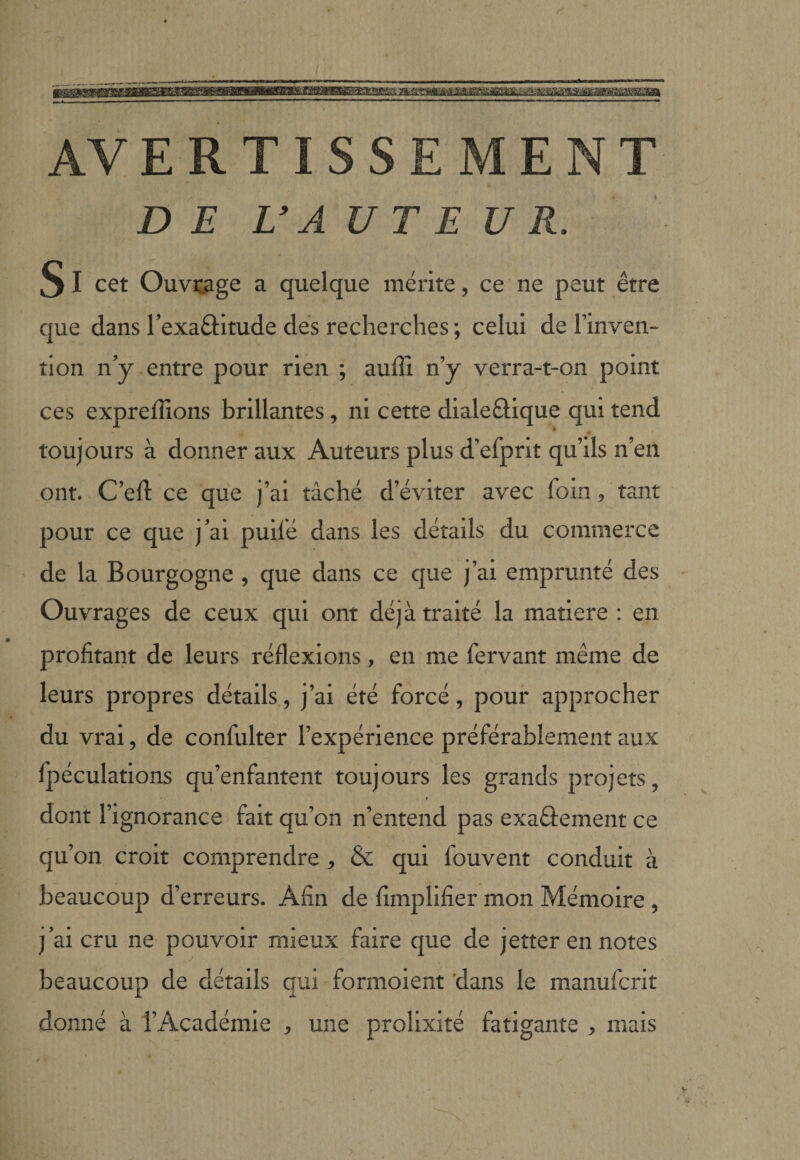 AV E R T I s s E ENT D E U A UT E U R S I cet Ouvrage a quelque mérite, ce ne peut être que dans l’exaftitude dés recherches ; celui de l’inven¬ tion n’y entre pour rien ; auffi n’y verra-t-on point ces exprefîîons brillantes, ni cette dialeûique qui tend toujours à donner aux Auteurs plus d’efprit qu’ils n’en ont. C’eft ce que j’ai tâché d’éviter avec foin, tant pour ce que j’ai puifé dans les détails du commerce de la Bourgogne , que dans ce que j’ai emprunté des Ouvrages de ceux qui ont déjà traité la matière : en profitant de leurs réflexions, en me fervant même de leurs propres détails, j’ai été forcé, pour approcher du vrai, de confulter l’expérience préférablement aux fjoéculations qu’enfantent toujours les grands projets, * f dont l’ignorance fait qu’on n’entend pas exaéfement ce qu’on croit comprendre , &amp; qui fouvent conduit à beaucoup d’erreurs. Afin de fimplifier mon Mémoire , j’ai cru ne pouvoir mieux faire que de jetter en notes beaucoup de détails qui formolent dans le manufcrit donné à l’Académie , une prolixité fatigante , mais