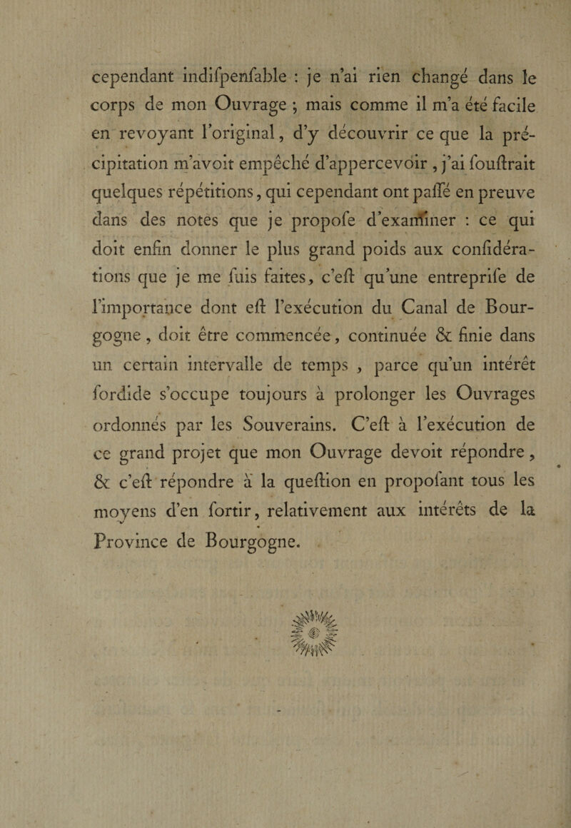 cependant indifpenfable ; je n’ai rien changé dans le corps de mon Ouvrage ; mais comme il m’a été facile en' revoyant l’original, d’y découvrir ce que la pré- . cipitation m’avoit empêché d’appercevdir , j’ai fouftrait » ■ quelques répétitions, qui cependant ont palTé en preuve dans des notes que je propofe d’exanîîner : ce qui doit enfin donner le plus grand poids aux confidéra- tions que je me fuis faites, c’efi: qu’une entreprife de l’importance dont efi: l’exécution du Canal de Bour¬ gogne , doit être commencée, continuée &amp; finie dans un certain intervalle de temps , parce qu’un intérêt fordide s’occupe toujours à prolonger les Ouvrages ordonnés par les Souverains. C’eft' à l’exécution de ce grand projet que mon Ouvrage devoir répondre, a &amp; c’efi: répondre a la quefiion en propofant tous les moyens d’en fortlr, relativement aux intérêts de la ■V « Province de Bourgogne. .