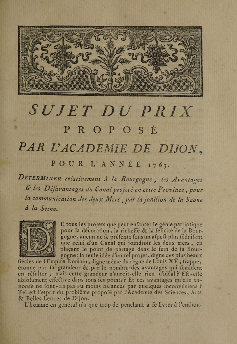 SUJET DU PRIX PROPOSÉ PAR U ACADEMIE DE DIJON, POUR L’ ANNÉE 1763. DetermjNER relativement à la Bourgogne , les Avantages &amp; les Defavantages du Canal projeté en cette Province ^ pour la communication des deux Mers ^par la jonUion de la Saône à la Seine. E tous les projets que peut enfanter le génie patriotique pour la décoration, la richefTe &amp; la félicité de la Bour¬ gogne , aucun ne fe préfente fous un afped plus féduifant que celui d’un Canal qui joindroit les deux mers , en plaçant le point de partage dans le fein de la Bour¬ gogne : la feule idée d’un tel projet, digne des plus beaux fiécles de l'Empire R.omain , digne même du régne de Louis XV , frappe, étonne par fa grandeur ôc par le nombre^des avantages qui femblcnt en réfuîter ; mais cette grandeur n’auroit-elle rien d’idéal? EB-elIe abfolument elieclive dans tous fes points? Et ces avantages qu’elle an¬ nonce ne font-ils pas au moins balancés par quelques inconvcniens ? Tel ef; î’elprit du problème propofé par TAcadémie des Sciences, Arts &amp; Belles-Lettres de Dijon, L’homme en général n’a que trop de penchant à fe livrer à renthou-