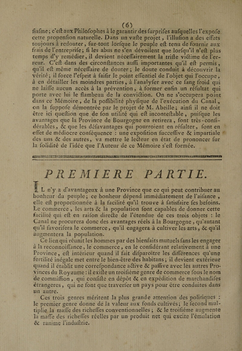 iiafnie; c en: aux Phllofophes a le garantir des fLirprifes aurquelîes Texpofe. cette propenfion naturelle. Dans un vafte projet, rillufion a des effets toujours à redouter, fur-tout lorfque le peuple eft tenu de fournir aux frais de Tentreprife; files abus ne s’en dévoilent que lorfqu’il n’eff plus temps d’y remédier, il devient néceffairement la trifle vidime de l’er¬ reur. C’eff dans des circonftances aufîi importantes qu’il eff permis, qu’il eff même néceffaire de douter ; le doute conduit à découvrir la vérité; il force l’efprit à faifir le point effentiel de l’objet qui l’occupe, à en détailler les moindres parties, à l’analyfer avec ce fang froid qui ne laiffe aucun accès à la prévention, à former enfin un réfultat qui porte avec lui le flambeau de la convidion. On ne s’occupera point dans ce Mémoire , de la poffibiîité phyfique de l’exécution du Canal, on la fuppofe démontrée par le projet de M. Abeille; ainff il ne doit être ici queffion que de fon utilité qui eff inconteffable , puifque les avantages que la Province de Bourgogne en retirera , font très-confi- dérables, &amp; que les défavantages qui pourroient en réfulter, font en effet de médiocre conféquence : une expofition fucceffive &amp; impartiale des uns &amp; des autres, va mettre le ledeur en état de prononcer fur la folidité de l’idée que l’Auteur de ce Mémoire s’eff formée. PREMIERE PARTIE. ï L n’y a d’avantageux à une Province que ce qui peut contribuer au bonheur du peuple; ce bonheur dépend immédiatement de l’aifance , elle eff proportionnée à la facilité qu’il trouve à fatisfaire fes befoins. Le commerce , les arts &amp; la population font capables de donner cette fficiiité qui eff en raifon direde de l’étendue de ces trois objets : le Canal ne procurera donc des avantages réels à la Bourgogne, qu’autant qu’il favorifera le commerce, qu’il engagera à cultiver les arts, &amp; qu’il augmentera la population. Ce lien qui réunit les hommes par des bienfaits mutuels fans les engager à la reconnoifîance, le commerce, en le confidérant relativement à une Province, eff intérieur quand il fait difparoître les différences qu’une fertilité inégale met entre le bien-être des habitans; il devient extérieur quand il établit une correfpondance adive &amp;: pafïive avec les autres Pro¬ vinces du Royaume : il exiffe un troiliéme genre de commerce fous le nom de commiffion , qui confiffe en dépôt &amp; en expédition de marchandifes étrangères , qui ne font que traverfer un pays pour être conduites dans un autre. Ces trois genres méritent la plus grande attention des politiques : le premier genre donne dé la valeur aux fonds cultivés; le fécond mul¬ tiplie la maiTe des richeffes conventionnelles ; 6c le troiliéme augmente la maffe des richeffes réelles par un produit net qui excite l’émulation 6c ranime i’induffrie.