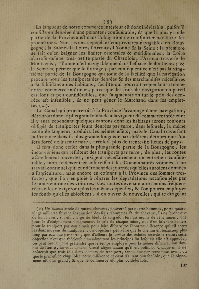 La langueur de notre commerce intérieur efl donc inévitable i puirqu’U connd^e en denrées d’une pefanteur coniidérable, &amp; que la plus grande partie de la Province ed: dans l’obligation de tranfporter par terre fes prodüdions. Nous avons cependant cinq rivières navigables en Bour¬ gogne, la Saône, la Loire, l’Arroux, l’Yonne 5c la Seine : la première ne fait qu’en baigner les limites orientales 5c méridionales ; la Loire n’arrofe qu’une très-petite partie du Charolois ; l’Arroux traverfe le Montcenis ; l’Yonne n’eft navigable que dans l’efpace de dix lieues ; 5^ la Seine ne permet que le flottage ; par conféquent ce n’eft pas la ving¬ tième partie de la Bourgogne qui jouit de la facilité que la navigation procure pour les tranfports des denrées 5c des marchandifes néceftaires à la fubfidance des habitans ; facilité qui pourroit cependant ranimer notre commerce intérieur , parce que les frais de navigation en pareil cas font fi peu confidérables, que Taiigmentation furie prix des den¬ rées efl infenfible , 5c ne peut gêner le Marchand dans fes emplet¬ tes {a). Le Canal qui prociireroit à la Province l’avantage d’une navigation , détruiroit donc le plus grand obftacle à la vigueur du commerce intérieur : il y aura cependant quelques cantons dont les habitans feront toujours obligés de tranfporter leurs denrées par terre, dans lefquels, la même caiife de langueur produira les mêmes effets; mais le Canal traverfant la Province dans fa plus grande longueur par différens détours que l’on fera forcé de lui faire faire , arrofera plus de trente-fix lieues de pays. 11 fera donc ceffer dans la plus grande partie de la Bourgogne, les inconvéniens qui réfultent des tranfports par terre , de plus , les routes aduellement ouvertes , exigent néceffairement un entretien confidé- rable , non feulement en afferviffant les Communautés voifines à un travail continuel qui leur dérobent des journées qu’elles auroient données à l’agriculture, mais encore en coûtant à la Province des fommes très- fortes , que l’on emploie à réparer les dégradations occafionnées par le poids énorme des voitures. Ces routes devenant alors moins fréquen¬ tées , elles n’exigeront plus les mêmes dépenfes , ôc l’on pourra employer les fonds qu’elles abforbent, à en ouvrir de nouvelles, qui fe dirigeant (&lt;2) Un bateau attelé de cruatre chevaux, gouverné par quatre hommes, porte quatre- vingt milliers ; fuivant l’évaluation des frais d’hommes &amp; de chevaux, ils ne feront que de huit livres ; s’il efl chargé de bled, fa cargaifon fera au moins de cent mines ; une journée d’éloignement n’augmentera le prix de chaque mine, que d’un fols fept deniers pour le tranfport par eau : mais pour faire difparoître l’énorme différence qui efl entre les deux moyens de tranfporter, on objeélera peut-être que le chemin efl beaucoup plus long par eau que par terre , que d’ailleurs le fervice des éclufes retarde la traite : cette objeélion n’çfl que fpécieufe : en admettant les principes fur lefquels elle efl appuyée , on peut tout au plus prétendre que le temps employé pour la même diflance, foit dou¬ ble de l’autre, fur-tout dans un Canal aligné autant qu’il eft pofïible. Chaque mine ne coûteroit que trois fols deux deniers de tranfport, tandis que par terre nous avons vu que le prix efl de vingt fols; cette différence devient d’autant plus fenfible, que l’éloigne- jjient efl plus grand, &amp; que le commerce efl plus conüdérable, fur