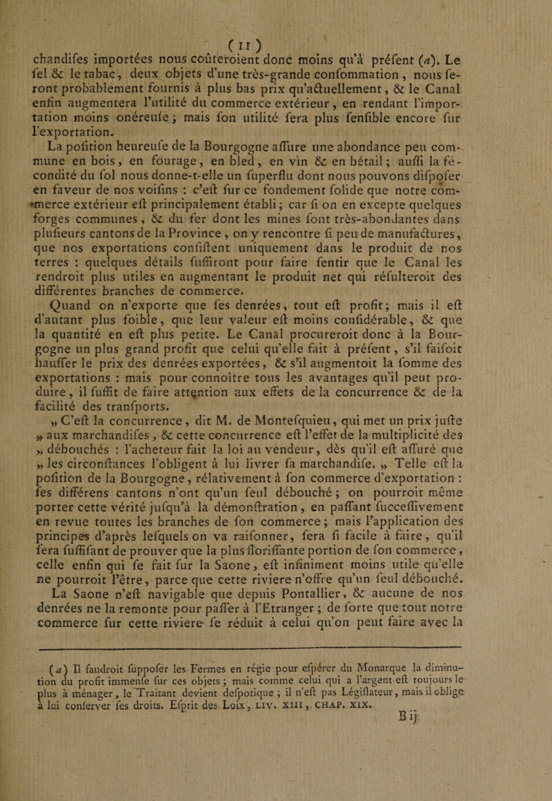 ; (;0 chandifes importées nous coûteroient donc moins qu’à préfent (n). Le fel &amp; le tabac, deux objets d’une très-grande confommation , nous fe¬ ront probablement fournis à plus bas prix qu’aéluellement, le Canal enfin augmentera riitilité du commerce extérieur, en rendant l’impor¬ tation moins onéreulej mais fon utilité fera plus fenfible encore fur l’exportation. La polition heureufe de la Bourgogne afliire une abondance peu com¬ mune en bois, en fourage, en bled, en vin d&gt;c en bétail ; aufii Infé¬ condité du fol nous donne-t-elle un fuperflu dont nous pouvons difpofer en faveur de nos voifins : c’efi: fur ce fondement folide que notre con&gt; •merce extérieur efl principalement établi; car fi on en excepte quelques forges communes, &amp; du fer dont les mines font très-abondantes dans piufieurs cantons de la Province , on y rencontre fi peu de manufactures, que nos exportations confifient uniquement dans le produit de nos terres : quelques détails fufiiront pour faire fentir que le Canal les rendroit plus utiles en augmentant le produit net qui réfulteroit des différentes branches de commerce. Quand on n’exporte que fes denrées, tout efi: profit; mais il efi d’autant plus foible, que leur valeur efi moins confidérable, &amp; que la quantité en efi plus petite. Le Canal procureroit donc à la Bour¬ gogne un plus grand profit que celui qu’elle fait à préfent, s’il faifoit haiiffer le prix des denrées exportées, &amp; s’il augmentoit la fomme des exportations : mais pour connoître tous les avantages qu’il peut pro¬ duire , il fufiit de faire attention aux effets de la concurrence &amp; de la facilité des tranfports. H C’efi la concurrence , dit M. de Montefquieu, qui met un prix jufie ^ aux marchandifes , &amp; cette coneurrence efi l’effet de la multiplicité des » débouchés : l’acheteur fait la loi au vendeur, dès qu’il efi affuré que » les circonfiances l’obligent à lui livrer fa marchandife. » Telle efi la pofition de la Bourgogne, rélativement à fon commerce d’exportation : fes différens cantons n’ont qu’un feul débouché ; on pourroit même porter cette vérité jufqifià la démonfiration , en pafiant fuccefiivement en revue toutes les branches de fon commerce ; mais l’application des principes d’après lefquels on va raifonner, fera fi facile à faire, qu’il fera fufiifant de prouver que la pîusflbrifiante portion de fon commerce , celle enfin qui fe fait fur la Saône, efi infiniment moins utile qu’elle ne pourroit l’être, parce que cette riviere n’offre qu’un feul débouché. La Saône n’efi navigable que depuis Pontallier, 8z aucune de nos denrées ne la remonte pour paffer à l’Etranger ; de forte que tout notre commerce fur cette riviere fe réduit à celui qu’on peut faire avec la {a) Ï1 faudroit fuppofer les Fermes en régie pour efpérer du Monarque la diminu¬ tion du profit immenfe fur ces objets; mais comme celui qui a l’argent efl toujours le plus à ménager, le Traitant devient defpotique ; il n’efi pas Légilîateur, mais il oblige- a lui conferver fes droits, Efprit des-Loix, liv. xiii, chap. xix. B 1):