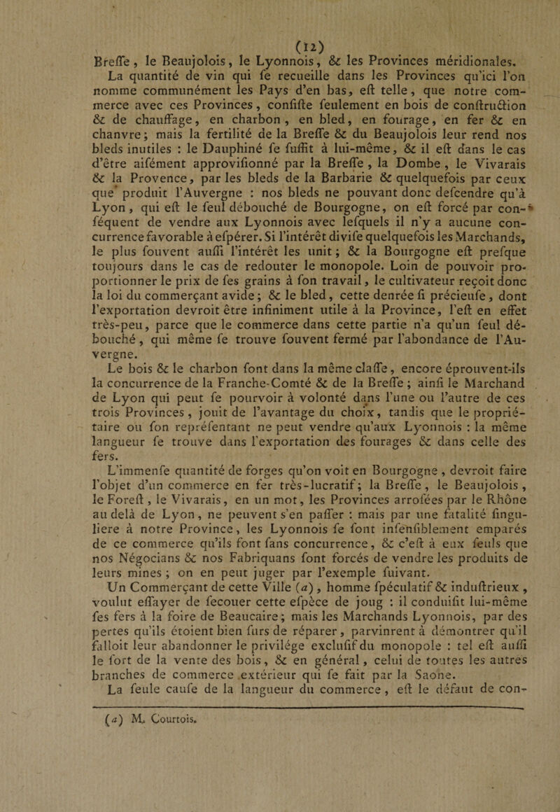 Lyonnois, &amp; les Provinces méridionales. La quantité de vin qui fe recueille dans les Provinces qu’ici Ton nomme communément les Pays d’en bas, eft telle, que notre com¬ merce avec ces Provinces, confifte feulement en bois de conftruéfion de chaufFage, en charbon, en bled, en fourage, en fer 6c en chanvre; mais la fertilité de la Breffe 6c du Beaujolois leur rend nos bleds inutiles : le Dauphiné fe fuffit à lui-même, 6c il eft dans le cas d’être aifément approvifionné par la Breffe , la Dombe , le Vivarais 6c la Provence, parles bleds de la Barbarie &amp; quelquefois par ceux que* produit l’Auvergne : nos bleds ne pouvant donc defcendre qu’à Lyon, qui eft le feul débouché de Bourgogne, on eft forcé par con-* féquent de vendre aux Lyonnois avec lefquels il n’y a aucune con¬ currence favorable à efpérer. Si l’intérêt divife quelquefois les Marchands, le plus fouvent aufti l’intérêt les unit ; &amp; la Bourgogne eft prefque toujours dans le cas de redouter le monopole. Loin de pouvoir pro¬ portionner le prix de fes grains à fon travail, le cultivateur reçoit donc la loi du commerçant avide ; 6c le bled, cette denrée fi précieufe, dont l’exportation devroit être infiniment utile à la Province, l’eft en effet très-peu, parce que le commerce dans cette partie n’a qu’un feul dé¬ bouché , qui même fe trouve fouvent fermé par l’abondance de l’Au¬ vergne. Le bois 6c le charbon font dans la même claffe, encore éprouvent-ils la concurrence de la Franche-Comté 6c de la Breffe ; ainfi le Marchand de Lyon qui peut fe pourvoir à volonté dans l’une ou l’autre de ces trois Provinces, jouit de l’avantage du choix, tandis que le proprié¬ taire ou fon repréfentant ne peut vendre qu’aux Lyonnois : la même langueur fe trouve dans l’exportation des fourages 6c dans celle des fers. L’immenfe quantité de forges qu’on voit en Bourgogne , devroit faire l’objet d’un commerce en fer très-lucratif; la Breffe, le Beaujolois, le Foreft , le Vivarais, en un mot, les Provinces arrofées par le Rhône au delà de Lyon, ne peuvent s’en paffer : mais par une fatalité fingu- liere à notre Province, les Lyonnois fe font infenfiblement emparés de ce commerce qu’ils font fans concurrence, 6c c’eft à eux feuls que nos Négocians 6c nos Fabriquans font forcés de vendre les produits de leurs mines ; on en peut juger par l’exemple fuivant. Un Commerçant de cette Ville (a) , homme fpéculatif 6c induftrieux , voulut effayer de fecouer cette efpèce de joug : il conduifit lui-même fes fers à la foire de Beaucaire; mais les Marchands Lyonnois, par des pertes qu’ils étoient bien furs de réparer, parvinrent à démontrer qu’il falloit leur abandonner le privilège exclufif du monopole : tel eft aufti le fort de la vente des bois, 6c en général, celui de toutes les autres branches de commerce .extérieur qui fe fait par la Saône. La feule caufe de la langueur du commerce , eft le défaut de con- Breffe, le Beaujolois, le (&lt;î) Courtois.