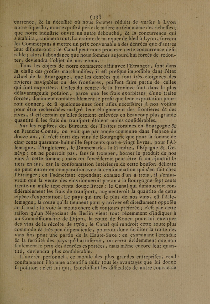 ciirrence, Sc la Aéceffité où nous fommes réduits de verfer â Lyon notre fuperfîn, nous expofe à périr de niifere au fein même des richelTes ; que notre induftrie ouvre un autre débouché, ôc la concurrence qui s’établira , ranimera tout. La crainte de manquer de bled à Lyon , forcera les Commerçans à mettre un prix convenable à des denrées que d’autres leur difputeront : le Canal peut nous procurer cette concurrence déh- rable ; alors l’abondance que nous fommes aujourd’hui forcés de redou¬ ter, deviendra l’objet de nos vœux. Tous les objets de notre commerce aélifavec l’Etranger, font dans la claffe des grolTes marchandifes ; il efl prefque impoiïible dans l’état adluel de la Bourgogne, que les denrées qui font très-éloignées des rivières navigables ou des frontières, puiffent faire partie de celles qui font exportées. Celles du centre de la Province font dans la plus défavantageufe pofition , parce que les frais exorbitans d’une traite forcée, diminuent confidérablement le profit que leur exportation pour- roit donner; 6c û quelques-unes font aiTez néceffaires à nos voifins pour être recherchées malgré leur éloignement des frontières 6c des rives, il eft certain qu’elles feroient enlevées en beaucoup plus grande quantité fi les frais du tranfport étoient moins confidérables. Sur les regiftres des Bureaux des Traites foraines en Bourgogne 6c en Franche-Comté, on voit que par année commune dans l’efpace de douze ans, il n’efl forti des vins de Bourgogne que pour la fomme de cinq cents quarante-huit mille fept cents quatre-vingt livres , pour l’Al¬ lemagne, l’Angleterre, le Dannemark, la Flandre, l’Efpagne 6c Ge¬ nève : on ne pourroit pas, fans fe tromper, borner le produit de nos vins à cette fomme; mais on l’excéderoit peut-être fi on ajoutoit le tiers en fus, car la confommation intérieure.de cette boiffon délicate ne peut entrer en comparaifon avec la confommation qui s’en fait chez l’Etranger ; en l’admettant cependant comme d’un à trois , il s’enfui- vroit que la vente des vins donneroit par an à la Bourgogne fept cents trente-un mille fept cents douze livres : le Canal qui climinueroit con- fidérablement les frais de tranfport, augmenteroit la quantité de cette efpèce d’exportation. Le pays qui tire le plus de nos vins, efl: l’Alle- lemagne ; la route qu’ils tiennent pour y arriver efl direèlement oppofée au Canal : la voie la moins chere efl toujours préférée; c’efl par cette raifon qu’un Négociant de Berlin vient tout récemment d’indiquer à un Commifîionnaire de Dijon, la route de Rouen pour lui envoyer des vins de la récolte de 1762 ; le Canal qui rendroit cette route plus commode 6c très-peu difpendieufe, pourroit donc faciliter la traite des vins dns pour une partie de la Haute-Saxe : en examinant l’étendue 6c la fertilité des pays qu’il arroferoit, on verra évidemment que non feulement le prix des denrées exportées, mais même encore leur quan¬ tité, deviendra plus confidérable. L’intérêt perfonnel, ce mobile des plus grandes entreprifes , rend conftamment l’homme attentif à faifir tous les avantages que lui donne fa pofition : c’efl lui qui, franchiffant les diffcultés de notre commerce