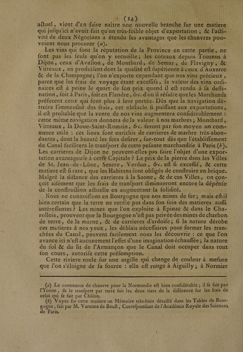 r a£lueî, vient d’en faire naître une nouvelle branche fur une matière qui jiifqifici n’avoit fait qu’un très-foible objet d’exportation ; &amp; l’adi- vité de deux Négocians a étendu les avantages que les chanvres pou- voient nous procurer {a). Les vins qui font la réputation de la Province en cette partie, ne font pas les feuls qu’on y recueille; les coteaux depuis Tournus à D ijon, ceux d’Avallon , de Montbard, de Semur , de Flavigny, &amp; \itteaux , en produifent dont la qualité efl fupérieure à ceux d’Auxerre &amp; de la Champagne; l’on n’exporte cependant que nos vins précieux, parce que les frais de voyage étant exceffifs, la valeur des vins ordi¬ naires eil à peine le quart de fon prix quand il efl: rendu à fa defti- nation, foit à Paris, foiten Flandre, &amp;c. d’oiiil rél'uitequeles Marchands préfèrent ceux qui font plus à leur portée. Dès que la navigation dé¬ truira l’imnienlité des frais, cet obflacle li puilîant aux exportations^ il ed: probable que la vente de nos vins augmentera conhdérablemenr : cette même navigation donnera delà valeur à nos marbres; Montbard, Vitteaux, la Doue-Saint-Romain, &amp;c, feront par fon moyen un com¬ merce utile : ces lieux font enrichis de carrières de marbre très-abon- dantes , dont la beauté les fera delirer, fur-tout dès que l’établiffement du Canal facilitera le tranfport de cette pefante marchandife à Paris (^), ^ Les carrières de Dijon ne peuvent-elles pas faire l’objet d’une expor¬ tation avantageufe à cette Capitale ? Le prix de la pierre dans les Villes de St. Jean-de - Lône, Seurre, Verdun, &amp;c, qü exceffif, &amp; cette matière eil fi rare , que les Habitans font obligés de conflruire en brique. Malgré la diûance des carrières à la Saône, &amp; de ces Villes, on con¬ çoit aifément que les frais de tranfport diminueront encore la dépénfe de la conllriiclion aduelle en augmentant la folidité. Nous ne connoidbns en Bourgogne que nos mines de fer; mais eft-il bien certain que la terre ne recèle pas dans fon fein des matières aufîi intéreffantes ? Les mines que l’on exploite à Epinac &amp; dans le Cha- rollois, prouvent que la Bourgogne n’eft pas privée des mines de charbon de terre, de la marne, &amp; de carrières d’ardoife; fi la nature dérobe ces matières à nos yeux , les déblais néceffaires pour former les tran¬ chées du Canal, peuvent facilement nous les découvrir : ce que l’on avance ici n’efl aucunement l’effet d’une imagination échauffée; la nature du fol &amp; du lit de l’Armançon que le Canal doit occuper dans tout fon cours, autorife cette préfomption. Cette riviere roule fur une argille qui change de couleur à mefure que l’on s’éloigne de fa fource : elle efl rouge à Aiguilly; à Normier (æ) Le commerce de chanvre pour la Normandie eft bien confidérable ; il fe fait par rYonne, &amp; le tranfport par . terre fait les deux tiers de la différence lur les frais de celui qui fe fait par Châlon. (J}) Voyez fur cette matière un Mémoire très-bien détaillé dans les Tables de Bour¬ gogne , fait par M. Varenne de Beoft, Correfpondant de l’Académie Royale des Sciencei de Paris.