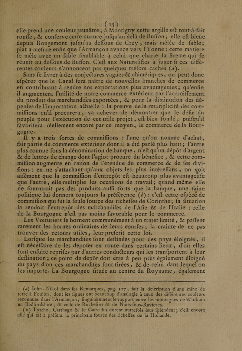elle prend une couleur jaunâtre ; à Montigny cette argllîe cd tout-â-fait ronfle, Sc conferve cette nuance jufqu’au delà de Duffon ; elle efl bleue depuis Rougemont jurqu’au defTous de Crey, mais mêlée de fable; plat à mefure enfin que l’Armançon avance vers TYonne : cette matière fe mêle avec un fable femblabie à celui que charie la Breme qui fe réunit au defTous de BufFon. C’eR aux Naturalises à juger fi ces dilFé- rentes couleurs n’annoncent pas quelques tréfors cachés (^i). Sans fe livrer à des conjeêfures vagues ê'C chimériques, on peut donc efpérer que le Canal fera naître de nouvelles branches de commerce en contribuant à rendre nos exportations plus avantageufes ; qu’enfin il augmentera l’utilité de notre commerce extérieur par TaccroifTement du produit des marchandifes exportées, &amp;: pour la diminution des dé- penfes de l’importation actuelle : la preuve de la multiplicité des com- mifîions qu’il procurera , va achever de démontrer que le défit du peuple pour l’exécution de cet utile projet, eS bien fondé, puifqu’il favorifera réellement encore par ce moyen, le commerce de la Bour¬ gogne. Il y a trois fortes de commifîions : l’une qu’on nomme d’achat, fait partie du commerce extérieur dont il a été parlé plus haut ; Taiitre plus connue fous la dénomination de banque , n’eS^qu’un dépôt d’argent &amp; de lettres de change dont l’agiot procure du bénéfice , cette com- mifîion augmente en raifon de l’étendue du commerce &amp; de fes divi¬ sons : en ne s’attachant qu’aux objets les plus intérefTans, on y^oit aifément que la commifîion d’entrepôt efl beaucoup plus avantageufe que l’autre, elle multiplie les occafions de travail ; quand même elle ne fourniroit pas des produits aufîi forts que la banque, une faine politique lui donnera toujours la préférence (^) : c’eft cette efpèce de commifîion qui fut la feule fource des richefTes de Corinthe; fa fituation la rendoit l’entrepôt des marchandifes de l’Afie 6c de l’Italie ; celle de la Bourgogne n’efî pas moins favorable pour le commerce. Les Voituriers fe bornent communément à un trajet limité , 6c pafTent rarement les bornes ordinaires de leurs courfes ; la crainte de ne pas trouver des retours utiles, leur prefcrit cette loi. Lorfque les marchandifes font deflinées pour des pays éloignés, il efl néceffaire de les dépofer en route dans certains lieux, d’où elles font enfuite reprifes par d’autres conduéleurs qui les tranfportent <à leur deflination ; ce point de dépôt doit être à peu près également éloigné du pays d’où ces marchandifes font tirées, &amp; de celui dans lequel on les importe. La Bourgogne fituée au centre du Royaume, également (a) lolin-Nikol dans fes Remarques, pag. 127, fait la defcription d’une mine de terre à Foulon, dont les fignes ont beaucoup d’analogie à ceux des différentes couleurs reconnues dans l’Armançon, fmguliérement le rapport entre les montagnes de Worbuin en Bedfordshire , &amp; celle de Rochefort &amp; de Nuits-fous-Ravieres. (b) Tyrrhe, Carthage 6c le Caire lui durent autrefois leur fplendeur; c’eff encore elle qui efl à préfent la principale fource des richeffes de la Hollande.
