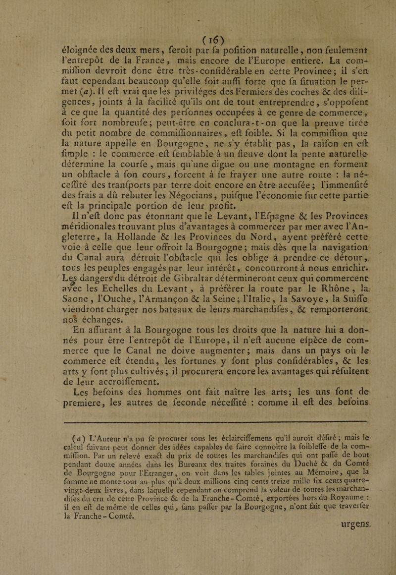 éloignée des deux mers, ferolt par fa pofitîon naturelle, non feulement l’entrepôt de la France, mais encore de FEurope entière. La corn- ~ million devroit donc être très-conüdérable en cette Province; il s’en faut cependant beaucoup qu’elle foit aulîi forte que fa lituation le per¬ met (a). Il ed: vrai que les privilèges des Fermiers des coches &amp; des dili¬ gences, joints à la facilité qu’ils ont de tout entreprendre, s’oppofent à ce que la quantité des perfonnes occupées à ce genre de commerce, foit fort nombreufe; peut-être en conclura-1-on que la preuve tirée du petit nombre de commiîlionnaires, eft foible. Si la commifion que la nature appelle en Bourgogne, ne s’y établit pas, la raifon en ed: limple : le commerce-ed: femblable à un fleuve dont la pente naturelle détermine la courfe , mais qu’une digue ou une montagne en forment un obdacle à fon cours, forcent à fe frayer une autre route : la né- cedlté des tranfports par terre doit encore en être accufée ; l’immenAté des frais a du rebuter les Négocians, puifque l’économie fur cette partie- ed: la principale portion de leur profit. Il n’ed: donc pas étonnant que le Levant, l’Efpagne &amp; les Provinces méridionales trouvant plus d’avantages à commercer par mer avec l’An¬ gleterre, la Hollande &amp; les Provinces du Nord, ayent préféré cette' voie à celle que leur ofFroit la Bourgogne; mais dès que la navigation^ du Canal aura détruit l’obflacle qui les oblige à prendre ce détour,, tous les peuples engagés par leur intérêt, concourront à nous enrichir. L^ dangers'du détroit de Gibraltar détermineront ceux qui commercent avec les Echelles du Levant , à préférer la route par le Rhône , la; Saône , l’Ouche, l’Armançon &amp; la Seine; l’Italie, la Savoye, la SuidTe viendront charger nos bateaux de leurs marchandifes, ôc remporteront, nos échanges. En affurant à la Bourgogne tous les droits que la nature lui a don¬ nés pour être l’entrepôt de l’Europe, il n’ed: aucune efpèce de com¬ merce que le Canal ne doive augmenter; mais dans un pays oii le- commerce ed: étendu, les fortunes y font plus confldérables, &amp; les; arts y font plus cultivés; il pi-ocurera encore les avantages qui réfultent de leur accroiflTement. Les befoins des hommes ont fait naître les arts; les uns font de première, les autres de fécondé nécelTité : comme il ed des befoins {a) L’Auteur n’a pu fe procurer tous les éclairciflemens qu’il auroit défiré ; mais lé calcul fuivant peut donner des idées capables de faire connoître la foibleffe de là com- miflion. Par un relevé exad du prix de toutes les marchandifes qui ont paffé de bout pendant douze années dans les Bureaux des traites foraines du Duché &amp;. du Comté- de Bourgogne pour l’Etranger, on voit dans les tables jointes au Mémoire, que la fomme ne monte tout au plus qu’à deux millions cinq cents treize mille fix cents quatre- vingt-deux livres, dans laquelle cependant on corrmrend la valeur de toutes lesmarchan- clifes du cru de cette Province &amp; de la Franche-Comté, exportées hors du Royaume : il en eft de même de celles qui, fans pafter par la Bourgogne, n’ont fait que traverfer la Franche-Comté, urgeAS>