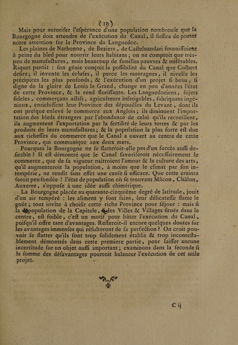 tiç.) Mais pour autorifer refpérance d’une population nonibrcufe que la Bourgogne doit attendre de l’exécution du Canal, il fufîira de porter notre attention fur la Province du Languedoc. Les plaines de Narbonne, de Beziers , de Caflelnaudari fourniffoient à peine du bled pour nourrir leurs habitans ; on ne comptoit que très- peu de tnanufaélures, mais beaucoup de familles pauvres &amp; miférabîes. Riquet paroît : fon génie conçoit la pofîibilité du Canal que Colbert defire; il invente les éclufes, il perce les montagnes, il nivelle les précipices les plus profonds, &amp; l’exécution d’un projet fi beau, fi digne de la gloire de Louis le Grand, change en peu d’années l’état de cette Province , &amp;c la rend florifTante. Les Languedociens, fujets fîdeles > commerçans aéiifs , agriculteurs infatigables , fabriqiians ingé¬ nieux , enrichiffent leur Province des dépouilles du Levant , dont ils ont prefque enlevé le commerce aux Anglois ; ils diminuent l’impor¬ tation des bleds étrangers par l’abondance de celui qu’ils recueillent, ils augmentent l’exportation par la fertilité de leurs terres &amp; par les produits de leurs manufactures; &amp; la population la plus forte eft due aux richeffes du commerce que le Canal a ouvert au centre de cette ^ Province, qui communique aux deux mers. Pourquoi la Bourgogne ne fe fîatteroit-elle pas d’un fuccès auffi de- Brable ? Il efi démontré que le Canal favoriferoit néceffairement le commerce , que de fa vigueur naîtroient l’amour 8c la culture des arts, qu’il augmenteroit la population , à moins que le climat par fon in¬ tempérie , ne rendît fans effet une caufe fi efficace. Que cette crainte feroit peu fondée ! l’état de population où fe trouvent Mâcon , Châlon, Auxerre, s’oppofe aune idée auffi chimérique. La Bourgogne placée au quarante-cinquième degré de latitude, jouit d’un air tempéré : les alimens y font fains, leur délicateffe flatte le goût ; tout invite à choifir cette riche Province pour féjour : mais fi la ^jjpopulation de la Capitale, ^les Villes 8c Villages fitués dans le centre, eft foible, c’efl: un motif pour hâter l’exécution du Canal, puifqii’il offre tant d’avantages. Refleroit-il encore quelqiies doutes fur les avantagesimmenfes qui réfulteront de fa perfection? On croit pou¬ voir fe flatter qu’ils font trop folidement établis 8c trop incontefla- blement démontrés dans cette première partie, pour laiffer aucune incertitude fur un objet auffi important ; examinons dans la fécondé fi la fomme des défavantages pourroit balancer l’exécution de cet utile projet. ô €i|