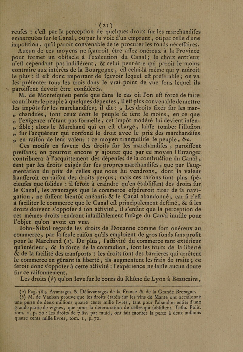 reufes : c’efl: par la perception de quelques droits furies marchandifes embarquées fur le Canal, ou par la voie d’un emprunt, ou par celle d’une impofition, qu’il paroît convenable de fe procurer les fonds néceffaires. Aucun de ces moyens ne fçauroit être affez onéreux à la Province pour former un obftacle à l’exécution du Canal ; le choix entr’eux n’eft cependant pas indifférent, &amp; celui peut-être qui paroît le moins contraire aux intérêts de la Bourgogne , efl: celui-là même qui y nuiroit le plus : il efl donc important de fçavoir lequel efl préférable ; on va les préfenter tous les trois dans le vrai point de vue fous lequel ils paroiffent devoir être confidérés. M. de Montefquieu penfe que dans le cas où l’on efl forcé de faire contribuer le peuple à quelques dépenfes , il efl plus convenable de mettre les impôts fur les marchandifes ; il dit : » Les droits fixés fur les mar- » chandifes, font ceux dont le peuple fe fent le moins, en ce que >> l’exigence n’étant pas formelle , cet impôt modéré lui devient infen- » fible ; alors le Marchand qui en efl chargé, laiffe tomber l’illufion » fur l’acquéreur qui confond le droit avec le prix des marchandifes en raifon de leur valeur : ce moyen tranquillife le peuple, &amp;c. Ces motifs en faveur des droits fur les marchandifes , paroiffent preffans ; on pourroit encore y ajouter que par ce moyen l’Etranger contribuera à l’acquittement des dépenfes de la conflruélion du Canal, tant par les droits exigés fur fes propres marchandifes, que par l’aug¬ mentation du prix de celles que nous lui vendrons, dont la valeur haufferoit en raifon des droits perçus ; mais ces raifons font plus fpé- cieufes que folides : il fefoit à craindre qu’en établiffant des droits fur le Canal, les avantages que le commerce efpéreroit tirer de fa navi¬ gation , ne fiiffent bientôt anéantis &amp; le Canal abandonné ; car fi c’efl à faciliter le commerce que le Canal efl principalement defliné, fi les droits doivent s’oppofer à fon aflivité, il s’enfuit que la perception de ces mêmes droits rendront infailliblement l’ufage du Canal inutile pour l’objet qu’on a voit en vue. lohn-Nikol regarde les droits de Douanne comme fort onéreux au commerce, par la feule raifon qu’ils emploient de gros fonds fans profit pour le Marchand (^). De plus, l’aêlivité du commerce tant extérieur qu’intérieur, &amp; la force de la commifîion, font les fruits de la liberté &amp; de la facilité des tranfports : les droits font des barrières qui arrêtent le commerce en gênant fa liberté, ils augmentent les frais de traite ; ce feroit donc s’oppofer à cette aflivité : l’expérience ne laiffe aucun doute fur ce raifonnement. Les droits (^) qu’on levefur le cours du Rhône de Lyon à Beaucaire, {d) Pag’. 384. Avantages &amp; Défavantages de la France &amp; de la Grande Bretagne. (/>) M. de Vauban prouve que les droits établis fur les vins de Mante ont occalionné une perte de deux millions quatre cents mille livres, tant pour l’abandon entier d’une grande partie de vignes, que pour la détérioration de celles qui fubfiftent. Tefla. Polit, tom. 2, p. 2,0 : les droits de 7 liv. par muid, ont fait monter la perte à deux millions quatre cents mille livres, tom. i, p. 72.