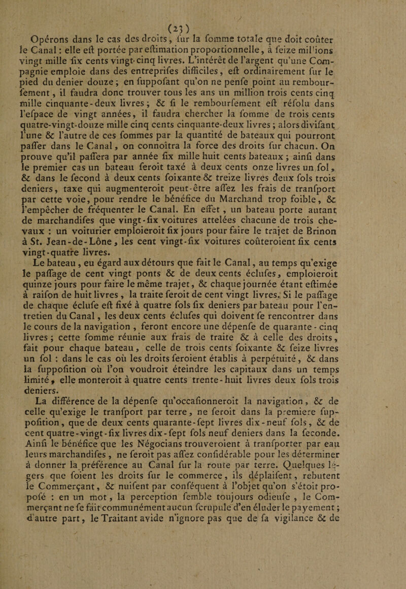 (^3) Opérons dans le cas des droits, fur la fomme totale que doit coûter le Canal ; elle eft portée pareftimation proportionnelle, à feize millions vingt mille iix cents vingt-cinq livres. L’intérêt de l’argent qu’une Com¬ pagnie emploie dans des entreprifes difficiles, ed: ordinairement fur le pied du denier douze ; en fuppofant qu’on ne penfe point au rembour- fement, il faudra donc trouver tous les ans un million trois cents cinq mille cinquante-deux livres; &amp; li le rembourfement eft réfoîu dans l’efpace de vingt années, il faudra chercher la fomme de trois cents quatre-vingt-douze mille cinq cents cinquante-deux livres ; alors divifant l’une &amp; l’autre de ces fommes par la quantité de bateaux qui pourront paffer dans le Canal, on connoîtra la force des droits fur chacun. On prouve qu’il paffera par année fix mille huit cents bateaux ; ainfi dans le premier cas un bateau feroit taxé à deux cents onze livres un fol, &amp; dans le fécond à deux cents foixante &amp; treize livres deux fols trois deniers, taxe qui augmenteroit peut-être affiez les frais de tranfport par cette voie, pour rendre le bénéfice du Marchand trop foible, &amp;c l’empêcher de fréquenter le Canal. En effet , un bateau porte autant de marchandifes que vingt-fix voitures attelées chacune de trois che¬ vaux : un voiturier emploieroit lix jours pour faire le trajet de Brinon à St. Jean-de-Lône , les cent vingt-fix voitures coûteroient fix cents vingt-quatre livres. ' Le bateau , eu égard aux détours que fait le Canal, au temps qu’exige le paflage de cent vingt ponts &amp; de deux cents éclufes, emploieroit quinze jours pour faire le même trajet, &amp; chaque journée étant eftimée à raifon de huit livres , la traite feroit de cent vingt livres. Si le pafiage de chaque éclufe eft fixé à quatre fols fix deniers par bateau pour l’en¬ tretien du Canal, les deux cents éclufes qui doivent fe rencontrer dans le cours de la navigation , feront encore une dépenfe de quarante - cinq livres ; cette fomme réunie aux frais de traite &amp; à celle des droits, fait pour chaque bateau, celle de trois cents foixante Sc feize livres un fol : dans le cas où les droits feroient établis à perpétuité, ôc dans la fuppofition ou l’on voudroit éteindre les capitaux dans un temps limité, elle monteroit à quatre cents trente-huit livres deux fols trois deniers. La différence de la dépenfe qu’occafionneroit la navigation, &amp; de celle qu’exige le tranfport par terre, ne feroit dans la première fup- pofition, que de deux cents quarante-fept livres dix-neuf fols, &amp; de cent quatre-vingt-fix livres dix-fept fols neuf deniers dans la fécondé. Ainfi le bénéfice que les Négocians trouveroient à tranfporter par eau leurs marchandifes , ne feroit pas affez confidérable pour les déterminer à donner la préférence au Canal fur la route par terre. Quelques lé¬ gers que foient les droits fur le commerce, ils déplaifent, rebutent le Commerçant, &amp; nuifent par conféquent à l’objet qu’on s’étoit pro- pofé : en un mot, la perception fembîe toujours odieufe , le Com¬ merçant ne fe fâitcommunément aucun fcrupule d’en éluder le payement ; d'autre part, le Traitant avide n’ignore pas que de fa vigilance ôc de